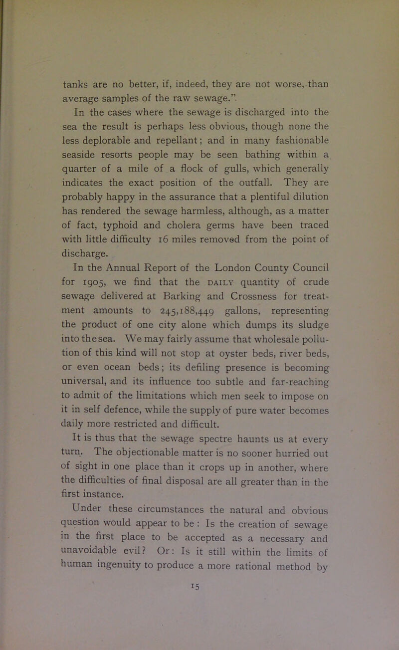 tanks are no better, if, indeed, they are not worse, than average samples of the raw sewage.”. In the cases where the sewage is discharged into the sea the result is perhaps less obvious, though none the less deplorable and repellant; and in many fashionable seaside resorts people may be seen bathing within a quarter of a mile of a flock of gulls, which generally indicates the exact position of the outfall. They are probably happy in the assurance that a plentiful dilution has rendered the sewage harmless, although, as a matter of fact, typhoid and cholera germs have been traced with little difficulty i6 miles removed from the point of discharge. In the Annual Report of the London County Council for 1905, we find that the daily quantity of crude sewage delivered at Barking and Crossness for treat- ment amounts to 245,188,449 gallons, representing the product of one city alone which dumps its sludge into the sea. We may fairly assume that wholesale pollu- tion of this kind will not stop at oyster beds, river beds, or even ocean beds; its defiling presence is becoming universal, and its influence too subtle and far-reaching to admit of the limitations which men seek to impose on it in self defence, while the supply of pure water becomes daily more restricted and difficult. It is thus that the sewage spectre haunts us at every turn. The objectionable matter is no sooner hurried out of sight in one place than it crops up in another, where the difficulties of final disposal are all greater than in the first instance. Under these circumstances the natural and obvious question would appear to be : Is the creation of sewage in the first place to be accepted as a necessary and unavoidable evil? Or: Is it still within the limits of human ingenuity to produce a more rational method by