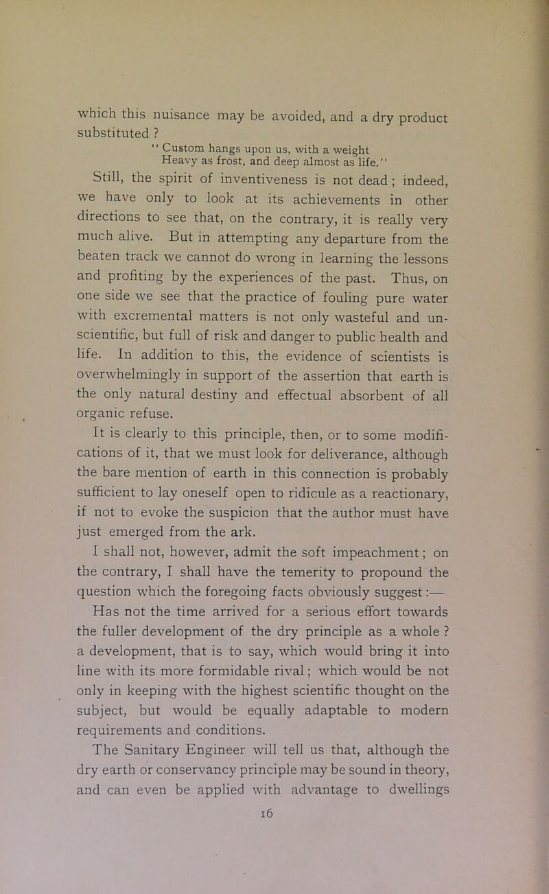 which this nuisance may be avoided, and a dry product substituted ? “ Custom hangs upon us, with a weight Heavy as frost, and deep almost as life.” Still, the spirit of inventiveness is not dead ; indeed, we have only to look at its achievements in other directions to see that, on the contrary, it is really very much alive. But in attempting any departure from the beaten track we cannot do wrong in learning the lessons and profiting by the experiences of the past. Thus, on one side we see that the practice of fouling pure water with excremental matters is not only wasteful and un- scientific, but full of risk and danger to public health and life. In addition to this, the evidence of scientists is overwhelmingly in support of the assertion that earth is the only natural destiny and effectual absorbent of all organic refuse. It is clearly to this principle, then, or to some modifi- cations of it, that we must look for deliverance, although the bare mention of earth in this connection is probably sufficient to lay oneself open to ridicule as a reactionary, if not to evoke the suspicion that the author must have just emerged from the ark. I shall not, however, admit the soft impeachment; on the contrary, I shall have the temerity to propound the question which the foregoing facts obviously suggest:— Has not the time arrived for a serious effort towards the fuller development of the dry principle as a whole ? a development, that is to say, which would bring it into line with its more formidable rival; which would be not only in keeping with the highest scientific thought on the subject, but would be equally adaptable to modern requirements and conditions. The Sanitary Engineer will tell us that, although the dry earth or conservancy principle may be sound in theory, and can even be applied with advantage to dwellings i6