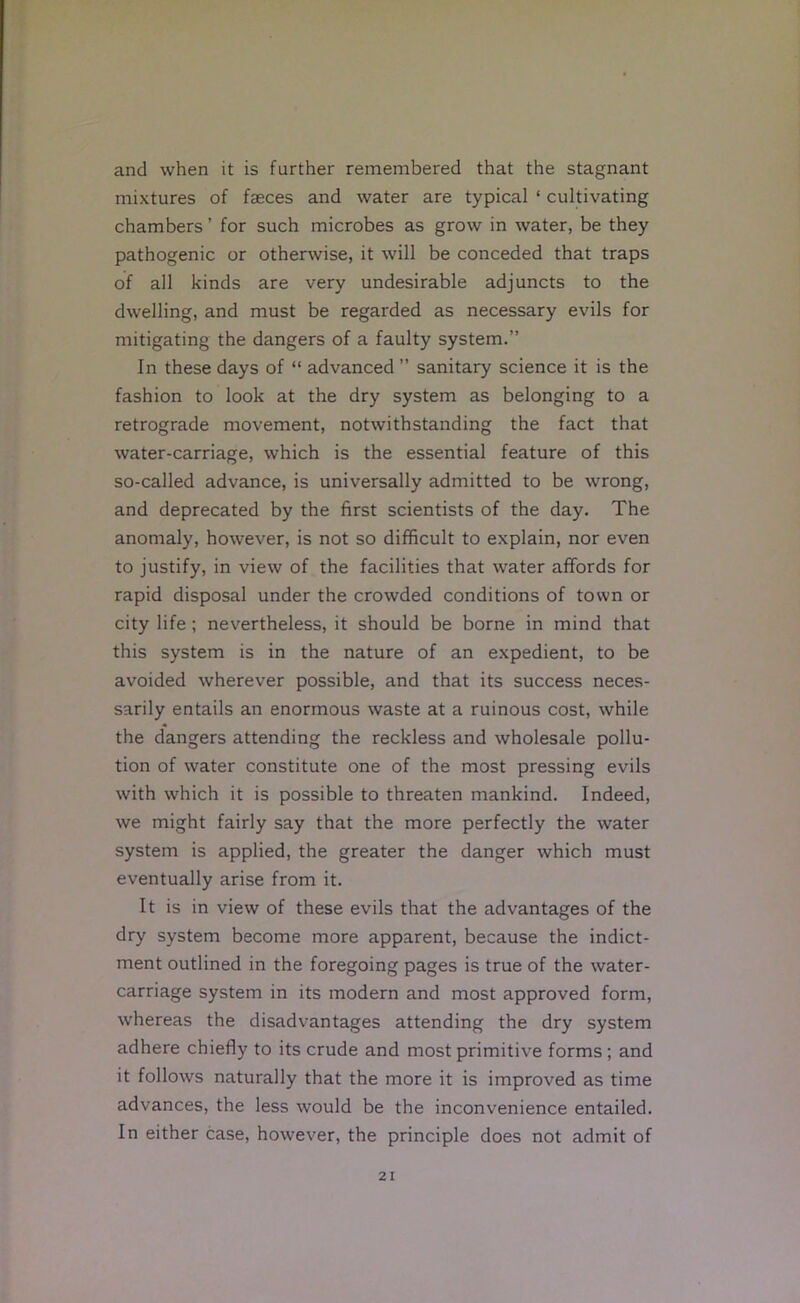 and when it is further remembered that the stagnant mixtures of faeces and water are typical ‘ cultivating chambers ’ for such microbes as grow in water, be they pathogenic or otherwise, it will be conceded that traps of all kinds are very undesirable adjuncts to the dwelling, and must be regarded as necessary evils for mitigating the dangers of a faulty system.” In these days of “ advanced ” sanitary science it is the fashion to look at the dry system as belonging to a retrograde movement, notwithstanding the fact that water-carriage, which is the essential feature of this so-called advance, is universally admitted to be wrong, and deprecated by the first scientists of the day. The anomaly, however, is not so difficult to explain, nor even to justify, in view of the facilities that water aflfords for rapid disposal under the crowded conditions of town or city life; nevertheless, it should be borne in mind that this system is in the nature of an expedient, to be avoided wherever possible, and that its success neces- sarily entails an enormous waste at a ruinous cost, while the dangers attending the reckless and wholesale pollu- tion of water constitute one of the most pressing evils with which it is possible to threaten mankind. Indeed, we might fairly say that the more perfectly the water system is applied, the greater the danger which must eventually arise from it. It is in view of these evils that the advantages of the dry system become more apparent, because the indict- ment outlined in the foregoing pages is true of the water- carriage system in its modern and most approved form, whereas the disadvantages attending the dry system adhere chiefly to its crude and most primitive forms; and it follows naturally that the more it is improved as time advances, the less would be the inconvenience entailed. In either case, however, the principle does not admit of