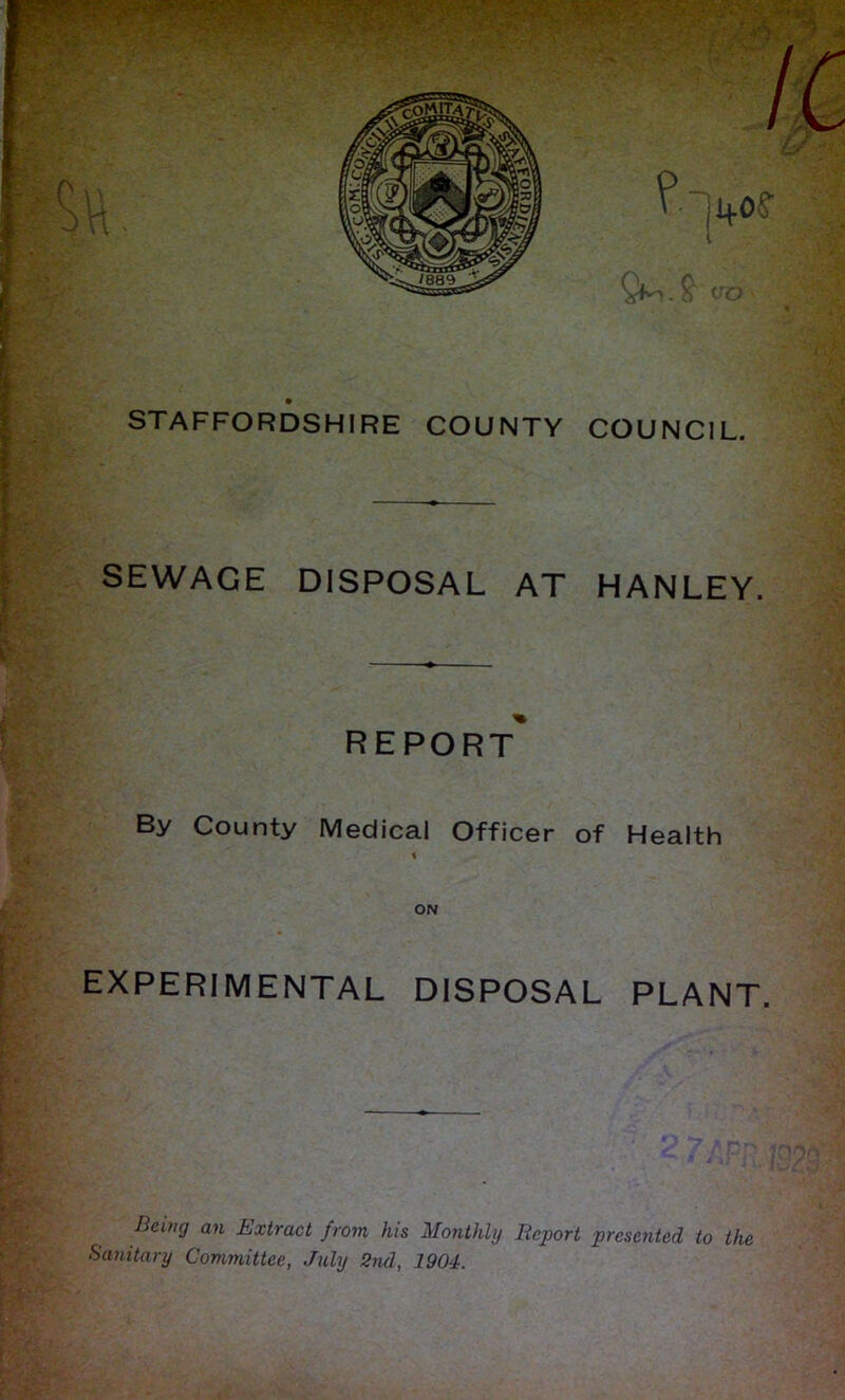 STAFFORDSHIRE COUNTY COUNCIL. SEWAGE DISPOSAL AT HANLEY. REPORT By County Medical Officer of Health ON EXPERIMENTAL DISPOSAL PLANT. ►’ JK, Being an Extract from his Monthly Report presented to the Sanitary Committee, ,Tidy 2nd, 1904.