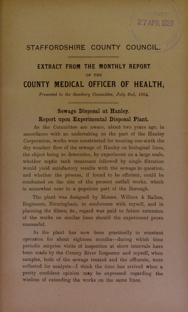 EXTRACT FROM THE MONTHLY REPORT OF THE COUNTY MEDICAL OFFICER OF HEALTH, Presented, to the Sanitary Committee, July 2nd, 190If. Sewage Disposal at Hanley. Report upon Experimental Disposal Plant. As the Committee are aware, about two years ago, in accordance with an undertaking on the part of the Hanley Corporation, works were constructed for treating one-sixth the dry weather flow of the sewage of Hanley on biological lines, the object being to determine, by experiment on a large scale, whether septic tank treatment followed by single filtration would yield satisfactory results with the sewage in question, and whether the process, if found to be efficient, could be conducted on the site of the present outfall works, which is somewhat near to a populous part of the Borough. The plant was designed by Messrs. Willcox & Raikes, Engineers, Birmingham, in conference wTith myself, and in planning the filters, &c., regard was paid to future extension of the works on similar lines should the experiment prove successful. As the plant has now been practically in constant operation for about eighteen months—during which time periodic surprise visits of inspection at short intervals have been made by the County River Inspector and myself, when samples, both of the sewage treated and the effluents, were collected for analysis—I think the time has arrived when a pretty confident opinion may be expressed regarding the wisdom of extending the works on the same lines,