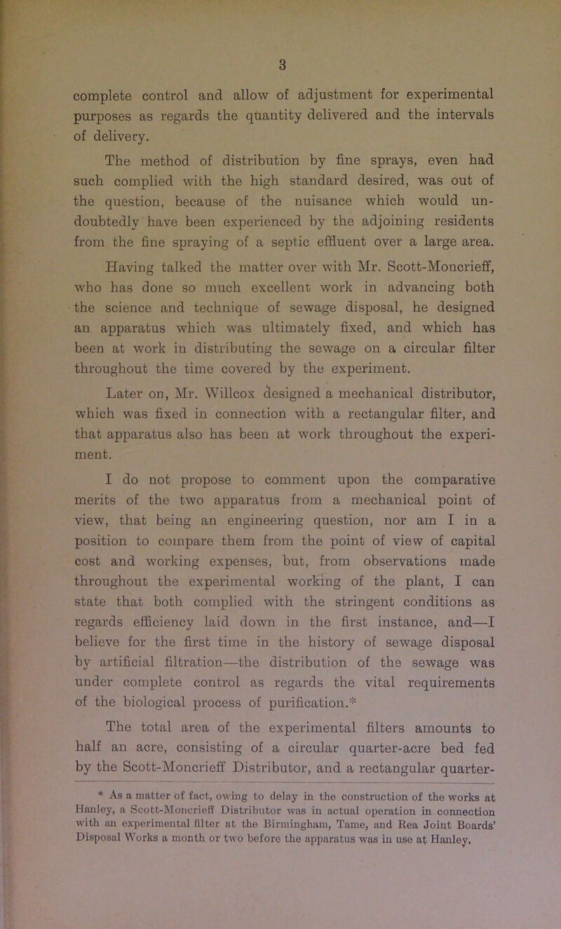 complete control and allow of adjustment for experimental purposes as regards the quantity delivered and the intervals of delivery. The method of distribution by fine sprays, even had such complied with the high standard desired, was out of the question, because of the nuisance which would un- doubtedly have been experienced by the adjoining residents from the fine spraying of a septic effluent over a large area. Having talked the matter over with Mr. Scott-Moncrieff, who has done so much excellent work in advancing both the science and technique of sewage disposal, he designed an apparatus which was ultimately fixed, and which has been at work in distributing the sewage on a circular filter throughout the time covered by the experiment. Later on, Mr. Willcox designed a mechanical distributor, which was fixed in connection with a rectangular filter, and that apparatus also has been at work throughout the experi- ment. I do not propose to comment upon the comparative merits of the two apparatus from a mechanical point of view, that being an engineering question, nor am I in a position to compare them from the point of view of capital cost and working expenses, but, from observations made throughout the experimental working of the plant, I can state that both complied with the stringent conditions as regards efficiency laid down in the first instance, and—I believe for the first time in the history of sewage disposal by artificial filtration—the distribution of the sewage was under complete control as regards the vital requirements of the biological process of purification.* The total area of the experimental filters amounts to half an acre, consisting of a circular quarter-acre bed fed by the Scott-Moncrieff Distributor, and a rectangular quarter- * As a matter of fact, owing to delay in the construction of the works at Hanley, a Scott-Moncrieff Distributor was in actual operation in connection with an experimental filter at the Birmingham, Tame, and Rea Joint Boards’ Disposal Works a month or two before the apparatus was in use at Hanley.