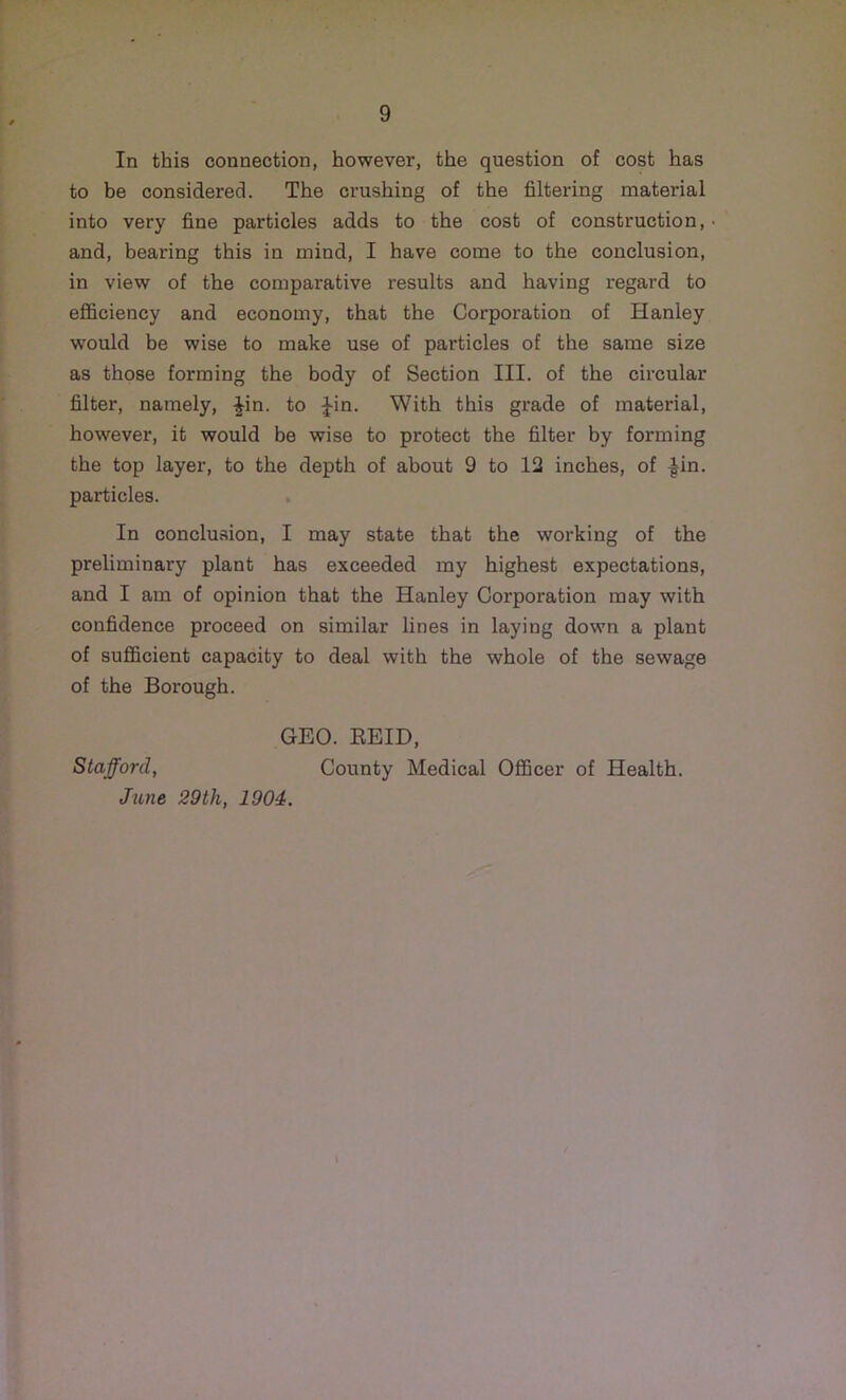 In this connection, however, the question of cost has to be considered. The crushing of the filtering material into very fine particles adds to the cost of construction, and, bearing this in mind, I have come to the conclusion, in view of the comparative results and having regard to efficiency and economy, that the Corporation of Hanley would be wise to make use of particles of the same size as those forming the body of Section III. of the circular filter, namely, Jin. to Jin. With this grade of material, however, it would be wise to protect the filter by forming the top layer, to the depth of about 9 to 12 inches, of Jin. particles. In conclusion, I may state that the working of the preliminary plant has exceeded my highest expectations, and I am of opinion that the Hanley Corporation may with confidence proceed on similar lines in laying down a plant of sufficient capacity to deal with the whole of the sewage of the Borough. GEO. REID, Stafford, County Medical Officer of Health. June 29th, 1904. \