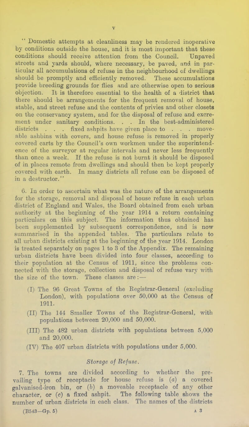 Domestic attempts at cleanliness may be rendered inoperative by conditions outside the house, and it is most important that these conditions should receive attention from the Council. Unpaved streets and yards should, where necessary, be paved, and in par- ticular all accumulations of refuse in the neighbourhood of dwellings should be promptly and efficiently removed. These accumulations provide breeding grounds for flies and are otherwise open to serious objection. It is therefore essential to the health of a district that there should be arrangements for the frequent removal of house, stable, and street refuse and the contents of privies and other closets on the conservancy system, and for the disposal of refuse and excre- ment under sanitary conditions. . . In the best-administered districts . . . fixed ashpits have given place to . . . move- able ashbins with covers, and house refuse is removed in properly covered carts by the Council’s own workmen under the superintend- ence of the survejmr at regular intervals and never less frequently than once a week. If the refuse is not burnt it should be disposed of in places remote from dwellings and should then be kept properly covered with earth. In many districts all refuse can be disposed of in a destructor.” G. In order to ascertain what was the nature of the arrangements for the storage, removal and disposal of house refuse in each urban district of England and Wales, the Board obtained from each urban authority at the beginning of the year 1914 a return containing particulars on this subject. The information thus obtained has been supplemented by subsequent correspondence, and is now summarised in the appended tables. The particulars relate to all urban districts existing at the beginning of the year 1914. London is treated separately on pages 1 to 3 of the Appendix. The remaining urban districts have been divided into four classes, according to their population at the Census of 1911, since the problems con- nected with the storage, collection and disposal of refuse vary with the size of the town. These classes are: — (I) The 96 Great Towns of the Eegistrar-General (excluding London), with populations over 50,000 at the Census of 1911. (II) The 144 Smaller Towns of the Registrar-General, with populations between 20,000 and 50,000. (III) The 482 urban districts with populations between 5,000 and 20,000. (IV) The 407 urban districts with populations under 5,000. Storage of Refuse. 7. The towns are divided according to whether the pre- vailing type of receptacle for house refuse is (a) a covered galvanised-iron bin, or (b) a moveable receptacle of any other character, or (c) a fixed ashpit. The following table shows the number of urban districts in each class. The names of the districts