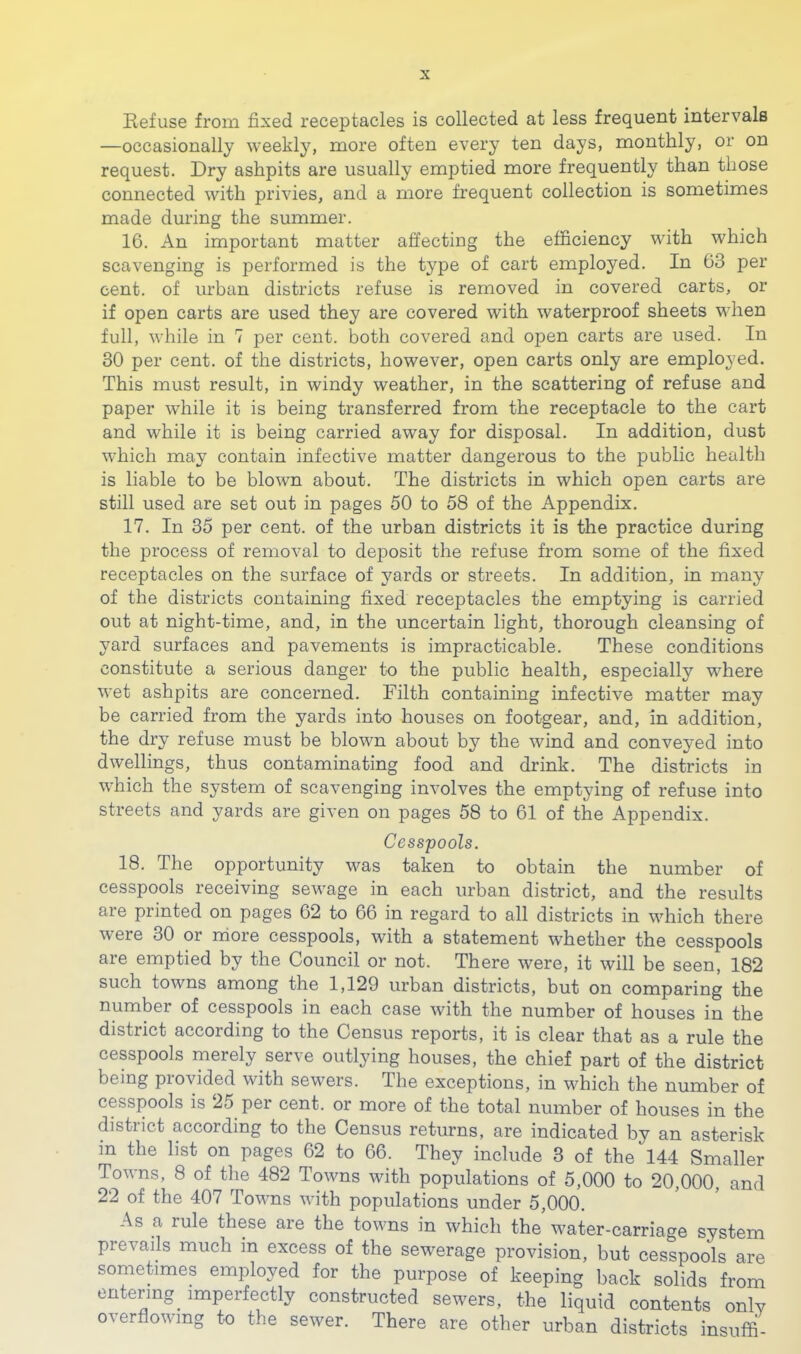 Refuse from fixed receptacles is collected at less frequent intervals —occasionally weekly, more often every ten days, monthly, or on request. Dry ashpits are usually emptied more frequently than those connected with privies, and a more frequent collection is sometimes made during the summer. 16. An important matter affecting the efficiency with which scavenging is performed is the type of cart employed. In 63 per cent, of urban districts refuse is removed in covered carts, or if open carts are used they are covered with waterproof sheets wdien full, while in 7 per cent, both covered and open carts are used. In 30 per cent, of the districts, however, open carts only are employed. This must result, in windy weather, in the scattering of refuse and paper while it is being transferred from the receptacle to the cart and while it is being carried away for disposal. In addition, dust which may contain infective matter dangerous to the public health is liable to be blown about. The districts in which open carts are still used are set out in pages 50 to 58 of the Appendix. 17. In 35 per cent, of the urban districts it is the practice during the process of removal to deposit the refuse from some of the fixed receptacles on the surface of yards or streets. In addition, in many of the districts containing fixed receptacles the emptying is carried out at night-time, and, in the uncertain light, thorough cleansing of yard surfaces and pavements is impracticable. These conditions constitute a serious danger to the public health, especially where wet ashpits are concerned. Filth containing infective matter may be carried from the yards into houses on footgear, and, in addition, the dry refuse must be blown about by the wind and conveyed into dwellings, thus contaminating food and drink. The districts in which the system of scavenging involves the emptying of refuse into streets and yards are given on pages 58 to 61 of the Appendix. Cesspools. 18. The opportunity was taken to obtain the number of cesspools receiving sewage in each urban district, and the results are printed on pages 62 to 66 in regard to all districts in which there were 30 or rriore cesspools, with a statement whether the cesspools are emptied by the Council or not. There were, it will be seen, 182 such towns among the 1,129 urban districts, but on comparing the number of cesspools in each case with the number of houses in the district according to the Census reports, it is clear that as a rule the cesspools merely serve outlying houses, the chief part of the district being provided with sewers. The exceptions, in which the number of cesspools is 25 per cent, or more of the total number of houses in the district according to the Census returns, are indicated by an asterisk in the list on pages 62 to 66. They include 3 of the 144 Smaller Towns, 8 of the 482 Towns with populations of 5,000 to 20,000, and 22 of the 407 Towns with populations under 5,000. As a rule these are the towns in which the water-carriage system prevails much in excess of the sewerage provision, but cesspools are sometimes employed for the purpose of keeping back solids from entering imperfectly constructed sewers, the liquid contents only overflowing to the sewer. There are other urban districts insuffi-