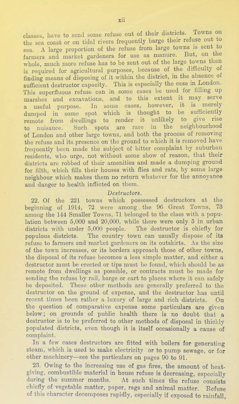 Xll classes, have to send some refuse out of their districts. Touns on the sea coast or on tidal rivers frequently barge their refuse out to sea. A large proportion of the refuse from large towns is sent to farmers and market gardeners for use as manure. But, on the whole, much more refuse has to be sent out of the large towns than is required for agricultural purposes, because of the difficulty o finding means of disposing of it within the district, in the absence of sufficient destructor capacity. This is especially the case in London. This superfluous refuse can in some cases be used for filling up marshes and excavations, and to this extent it may serve a useful purpose. In some cases, however, it is merely dumped in some spot which is thought to be sufficiently remote from dwellings to render it unlikely to give rise to nuisance. Such spots are rare in the neighbourhood of London and other large towns, and both the process of removing the refuse and its presence on the ground to which it is removed have frequently been made the subject of bitter complaint by suburban residents, who urge, not without some show of reason, that their districts are robbed of their amenities and made a dumping ground for filth, which fills their houses with flies and rats, by some large neighbour which makes them no return whatever for the annoyance and danger to health inflicted on them. Destructors. 22. Of the 221 towns which possessed destructors at the beginning of 1914, 72 were among . the 96 Great Towns, 73 among the 144 Smaller Towns, 71 belonged to the class with a popu- lation between 5,000 and 20,000, while there were only 5 in urban districts with under 5,000 people. The destructor is chiefly for populous districts. The country town can usually dispose of its refuse to farmers and market gardeners on its outskirts. As the size of the town increases, or its borders approach those of other towns, the disposal of its refuse becomes a less simple matter, and either a destructor must be erected or tips must be found, which should be as remote from dwellings as possible, or contracts must be made for sending the refuse by rail, barge or cart to places where it can safely be deposited. These other methods are generally preferred to the destructor on the ground of expense, and the destructor has until recent times been rather a luxury of large and rich districts. On the question of comparative expense some particulars are given below; on grounds of public health there is no doubt that a destructor is to be preferred to other methods of disposal in thickly populated districts, even though it is itself occasionally a cause of complaint. In a few cases destructors are fitted with boilers for generating steam, which is used to make electricity or to pump sewage, or for other machinery—see the particulars on pages 90 to 91. 23. Owing to the increasing use of gas fires, the amount of heat- giving, combustible material in house refuse is decreasing, especially during the summer months. At such times the refuse consists chiefly of vegetable matter, paper, rags and animal matter. Refuse of this character decomposes rapidly, especially if exposed to rainfall.