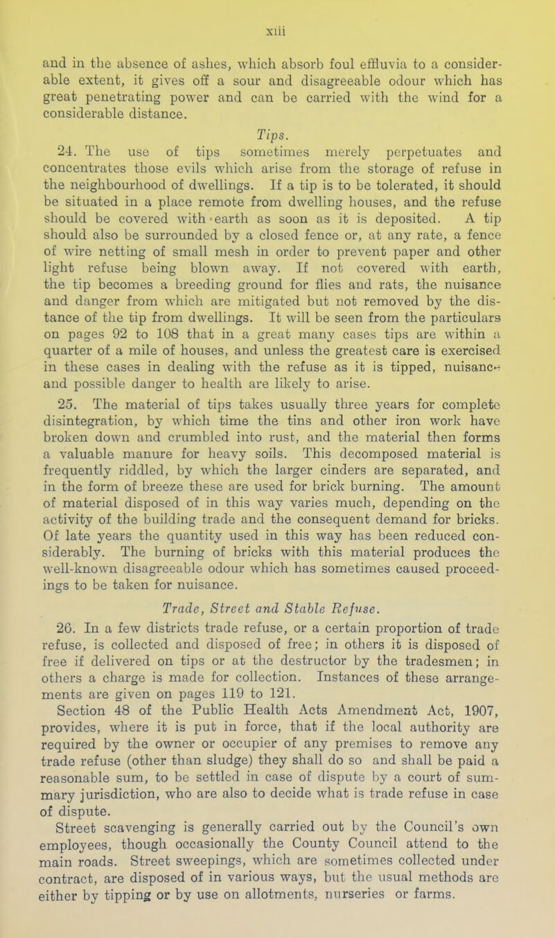 xlii and in the absence of ashes, which absorb foul effluvia to a consider- able extent, it gives off a sour and disagreeable odour which has great penetrating power and can be carried with the wind for a considerable distance. Tips. 24. The use of tips sometimes merely perpetuates and concentrates those evils which arise from the storage of refuse in the neighbourhood of dwellings. If a tip is to be tolerated, it should be situated in a place remote from dwelling houses, and the refuse should be covered with‘earth as soon as it is deposited. A tip should also be surrounded by a closed fence or, at any rate, a fence of wire netting of small mesh in order to prevent paper and other light refuse being blown away. If not covered with earth, the tip becomes a breeding ground for flies and rats, the nuisance and danger from w'hich are mitigated but not removed by the dis- tance of the tip from dwellings. It will be seen from the particulars on pages 92 to 108 that in a great many cases tips are within a quarter of a mile of houses, and unless the greatest care is exercised in these cases in dealing with the refuse as it is tipped, nuisanc*^ and possible danger to health are likely to arise. 25. The material of tips takes usually three years for complete disintegration, by wfflich time the tins and other iron work have broken down and crumbled into rust, and the material then forms a valuable manure for heavy soils. This decomposed material is frequently riddled, by which the larger cinders are separated, and in the form of breeze these are used for brick burning. The amount of material disposed of in this way varies much, depending on the activity of the building trade and the consequent demand for bricks. Of late years the quantity used in this way has been reduced con- siderably. The burning of bricks with this material produces the well-known disagreeable odour which has sometimes caused proceed- ings to be taken for nuisance. Trade, Street and Stable Refuse. 26. In a few districts trade refuse, or a certain proportion of trade refuse, is collected and disposed of free; in others it is disposed of free if delivered on tips or at the destructor by the tradesmen; in others a charge is made for collection. Instances of these arrange- ments are given on pages 119 to 121. Section 48 of the Public Health Acts Amendment Act, 1907, provides, where it is put in force, that if the local authority are required by the owner or occupier of any premises to remove any trade refuse (other than sludge) they shall do so and shall be paid a reasonable sum, to be settled in case of dispute by a court of sum- mary jurisdiction, who are also to decide what is trade refuse in case of dispute. Street scavenging is generally carried out by the Council’s own employees, though occasionally the County Council attend to the main roads. Street sweepings, which are sometimes collected under contract, are disposed of in various ways, but the usual methods are either by tipping or by use on allotments, nurseries or farms.