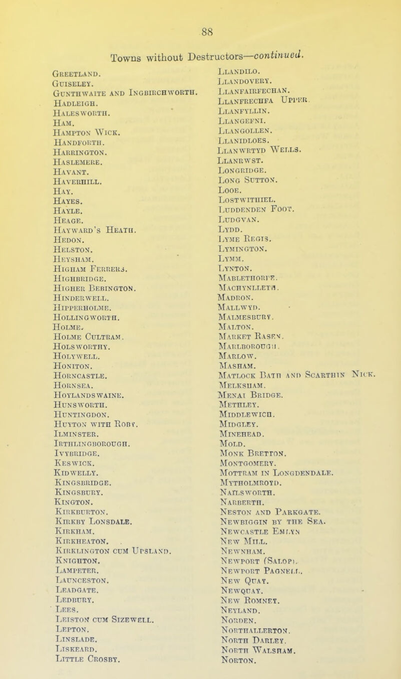 Towns without Destructors contiuiiod. Greetland. Guiseley. Gunthwaite and Ingbircowoutu. Hadleigu. Haleswortu. Ham. Hampton Wick. Handfortii. Harrington. Haslemeue. Havant. IIVVERniLL. Hay. Hayes. Hayle. Heage. Hayward’s Heath. Hedon. Helston. Heysiiam. Higiiam Ferrers. Highbridge. Higher Bebington. Hinderwei.l. Hipperholme. Hollingworth. Holme, Holme Cultram. Holsworthy. Holywell. FIoniton. Horncastle. Hornsea. Hoylandswaine. Hunsworth. Huntingdon. Huyton with Ronv. Ilminster. Irthlingborough. IVYBRIDGE. Keswick. Kidwelly. Kingsbridge. Kingsbury. Kington. Kirkburton. Kirkby Lonsdale. Kirkham. Kirkheaton. Kirkltngton cum Upsland. Knighton. Lampeter. Launceston. TiEADGATE. Ledbury. TjEes. TjEISTON cum Sizewell. TjEPTON. Thnslade. TjISKEARD. Thttle Crosby. Llandilo. JjLANDOVERY. Llanfairfechan. Llanfrechfa Upper. Llanfyllin. Llangefni. Llan gollen. Llanidloes. Llanwrtyd Wells. Llanrwst. Longridge. Long Sutton. Looe. Lostwitiiiel. Luddenden Foot. Ludgvan. Lydd. Lyme Regis. Lymington. Lymm. T.ynton. Mablethorie. Machynlleth. Madron. Mallwyd. Malmesburv. M.alton. Market Rasen. Marlborough . Marlow. Masham. Matlock Bath and Scauthin Nick. AIelksuam. Menai Bridge. AIethley. AIiddlewich, AI IDG LEY. AIinehead. Mold. AIonk Bretton. Montgomery. AIottram in Longdendale. AIytholmroyd. NaH.S WORTH. NaR BERTH. Neston and Parkgate. Newbiggin BY' the Sea. Neyvcastle EMr.vN New Alnx. Newntt.am. Newport CSai.op). Newport PAONELr,. Neyv Quay. Newqu.ay. New Romney. Neyl.and. Norden. North.yllerton. North Bari.ey. North Walsham. Norton.