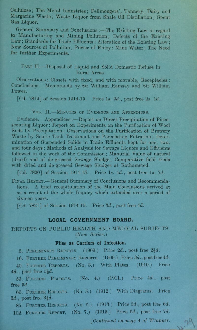 Cellulose; The Metal Industries; Fellmongers’, Tannery, ijairy and Margarine Waste; Waste Liquor from Shale Oil Distillation; Spent Gas Liquor. General Summary and Conclusions:—The Existing Law in regard to Manufacturing and Mining Pollution; Defects of the Existing Law; Standards for Trade Effluents ; Alteration of the Existing Law; New Sources of Pollution; Power of Entry; Mine Water; The Need for further Experiments. Part II.—Disposal of Liquid and Solid Domestic Refuse in Rural Areas. Observations; Closets with fixed, and with movable. Receptacles; Conclusions. Memoranda by Sir William Ramsay and Sir William Power. [Cd. 7819] of Session 1914-15. Price Is. 9d., post free 2s. Id. VoL. II.—Minutes of Evidence .\nd Appendices. Evidence. Appendices :—Report on Direct Precipitation of Piece- scouring Liquor; Report on Experiments on the Purification of Wool Suds by Precipitation; Observations on the Purification of Brewery Waste by Septic Tank Treatment and Percolating Filtration; Deter- mination of Suspended Solids in Trade Effluents kept for one, two, and four days; Methods of Analysis for Sewage Liquors and Effluents followed in the work of the Commission; Manorial Value of natural (dried) and of de-greased Sewage Sludge; Comparative field trials with dried and de-greased Sewage Sludges at Rothamsted. [Cd. 7820] of Session 1914-15. Price Is. 4d., post free Is. Id. Final Report.—General Summary of Conclusions and Recommenda- tions. A brief recapitulation of the Main Conclusions arrived at as a result of the whole Inquiry which extended over a period of sixteen years. [Cd. 7821] of Session 1914-15. Price 3d., post free 4d. LOCAL GOVERNMENT BOARD. REPORTS ON PUBLIC HEALTH AND MEDICAL SUBJECTS. (New Series.) Flies as Carriers of Infection. 5. Preliminary Reports. (1909.) Price 2d., post free 2^d. 16. Further Preliminary Reports. (1909.) Price 3d., post free 4d. 40. Further Reports. (No. 3.) With Plates. (1910.) Price 4d., post free 5^d. 53. Further Reports. (No. 4.) (1911.) Price 4d., post free 5d. 60. Further Reports. (No. 5.) (1912.) With Diagrams. Price 3d., post free 3^d. 85. Further Reports. (No. 6.) (1913.) Price 5d., post free 6d. 102. Further Report. (No. 7.) (1915.) Price 3d., post free Id.