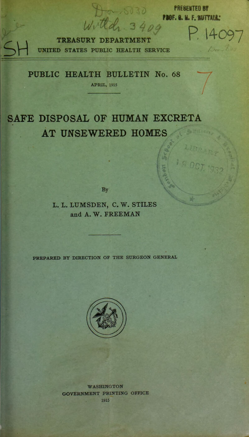 t ^ SH fKM'TEOW p 14097 TREASURY DEPARTMENT UNITED STATES PUBLIC HEALTH SERVICE / >Vv~ PUBLIC HEALTH BULLETIN No. 68 APRIL, 1915 : SAFE DISPOSAL OF HUMAN EXCRETA AT UNSEWERED HOMES By L. L. LUMSDEN, C. W. STILES and A. W. FREEMAN PREPARED BY DIRECTION OF THE SURGEON GENERAL