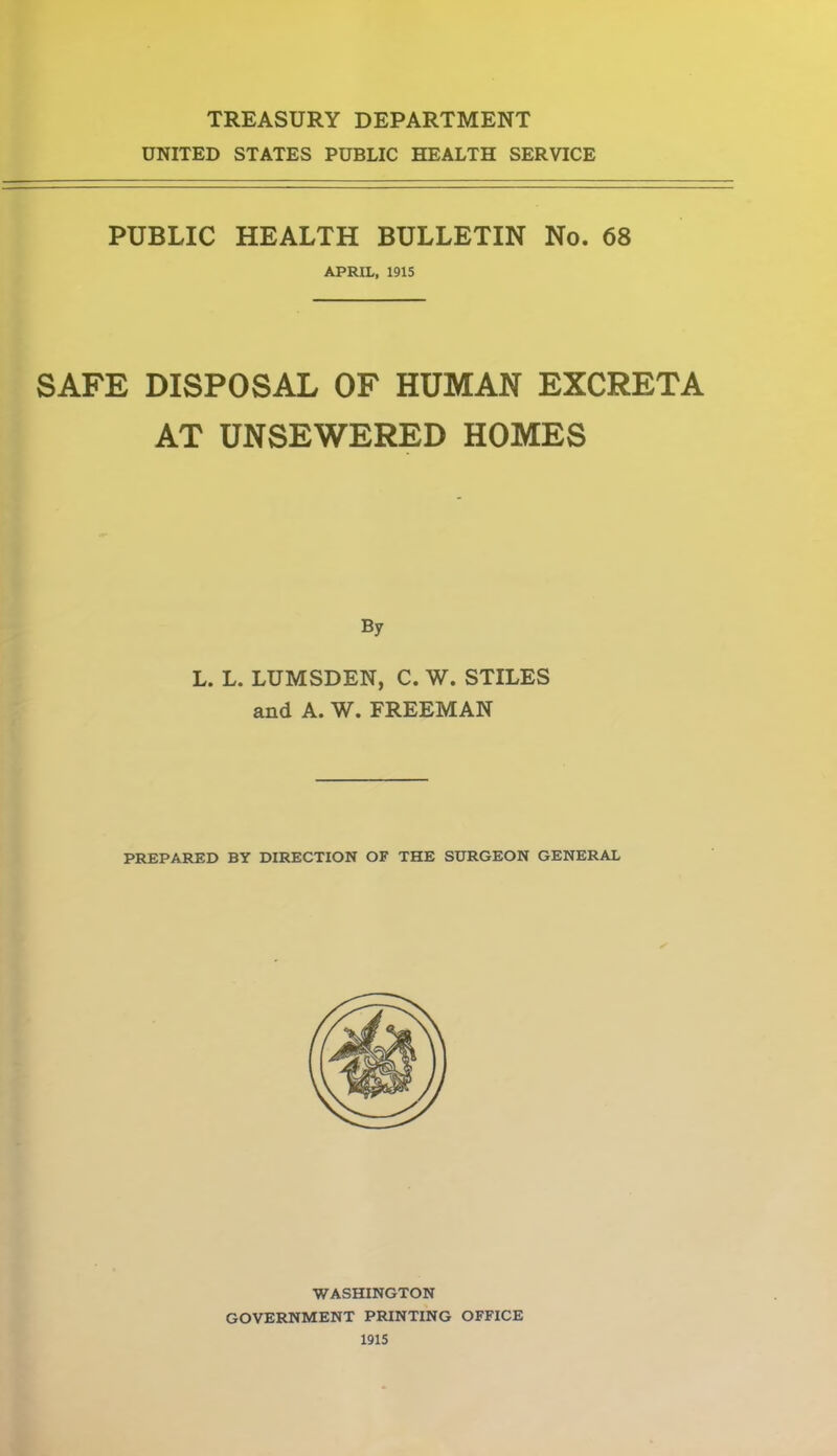 TREASURY DEPARTMENT UNITED STATES PUBLIC HEALTH SERVICE PUBLIC HEALTH BULLETIN No. 68 APRIL, 1915 SAFE DISPOSAL OF HUMAN EXCRETA AT UNSEWERED HOMES By L. L. LUMSDEN, C. W. STILES and A. W. FREEMAN PREPARED BY DIRECTION OF THE SURGEON GENERAL WASHINGTON GOVERNMENT PRINTING OFFICE 1915