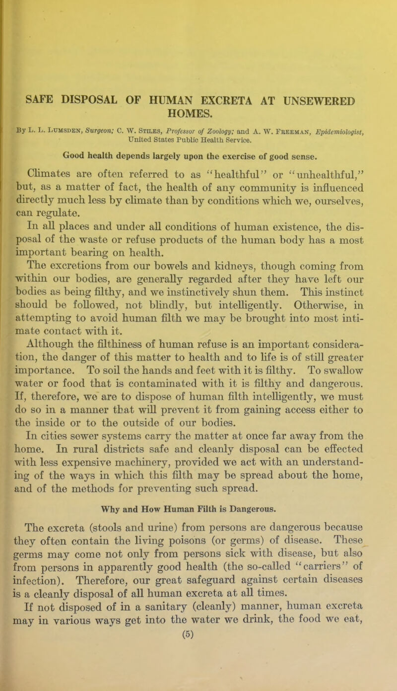 SAFE DISPOSAL OF HUMAN EXCRETA AT UNSEWERED HOMES. By L. L. I<UMSDEN, Surgeon; C. \V. Stiles, Professor of Zoology; and A. W. Freeman, Epidemiologist, United States Public Health Service. Good health depends largely upon the exercise of good sense. Climates are often referred to as ''healthful” or “unhealthful,” but, as a matter of fact, the health of any community is mfluenced directly much less by cHmate than by conditions which we, ourselves, can regulate. In all places and under aU conditions of human existence, the dis- posal of the waste or refuse products of the human body has a most important bearing on health. The excretions from our bowels and kidneys, though coming from within our bodies, are generally regarded after they have left our bodies as being filthy, and we instinctively shun them. This instmct should be followed, not blindly, but intelligently. Otherwise, in attempting to avoid human £dth we may be brought into most inti- mate contact with it. Although the filthiness of human refuse is an important considera- tion, the danger of this matter to health and to fife is of still greater importance. To soil the hands and feet with it is filthy. To swallow water or food that is contaminated with it is filthy and dangerous. If, therefore, we' are to dispose of human filth intelligently, we must do so in a manner that will prevent it from gaining access either to the inside or to the outside of our bodies. In cities sewer systems carry the matter at once far away from the home. In rural districts safe and cleanly disposal can be effected with less expensive machinery, provided we act with an understand- ing of the ways in which this filth may be spread about the home, and of the methods for preventing such spread. Why and How Human Filth is Dangerous. The excreta (stools and urine) from persons are dangerous because they often contain the living poisons (or germs) of disease. These germs may come not only from persons sick with disease, but also from persons in apparently good health (the so-called “carriers” of infection). Therefore, our great safeguard against certain diseases is a cleanly disposal of all human excreta at all times. If not disposed of in a sanitary (cleanly) manner, human excreta may in various ways get into the water we drink, the food we eat,