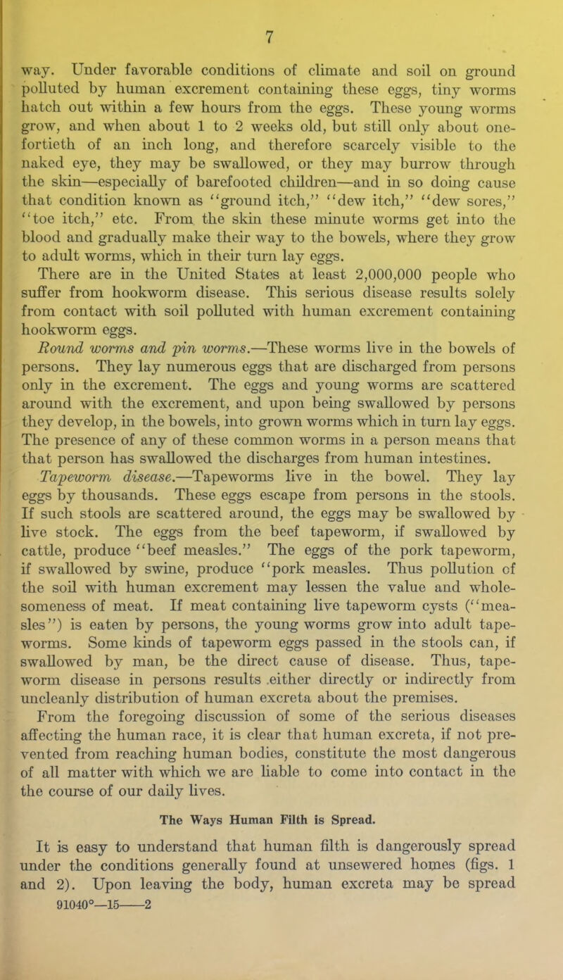 way. Under favorable conditions of climate and soil on ground polluted by human excrement containing these eggs, tiny worms hatch out within a few hours from the eggs. These young worms grow, and when about 1 to 2 weeks old, but still only about one- fortieth of an inch long, and therefore scarcely visible to the naked eye, they may be swallowed, or they may burrow through the skin—especially of barefooted children—and in so doing cause that condition known as ‘‘ground itch,” “dew itch,” “dew sores,” “toe itch,” etc. From the skin these mmute w’orms get into the blood and gradually make their way to the bowels, where they grow to adult worms, which in their turn lay eggs. There are m the United States at least 2,000,000 people who suffer from hookworm disease. This serious disease results solely from contact with soil polluted with human excrement containing hookworm eggs. Round worms and 'pin worms.—These worms live in the bowels of persons. They lay numerous eggs that are discharged from persons only in the excrement. The eggs and young worms are scattered around with the excrement, and upon being swallowed by persons they develop, in the bowels, into grown worms which in turn lay eggs. The presence of any of these common worms in a person means that that person has swallowed the discharges from human intestines. Tapeworm disease.—Tapeworms live in the bowel. They lay eggs by thousands. These eggs escape from persons in the stools. If such stools are scattered around, the eggs may be swallowed by live stock. The eggs from the beef tapeworm, if swallowed by cattle, produce “beef measles.” The eggs of the pork tapeworm, if swallowed by swine, produce “pork measles. Thus pollution of the soil with human excrement may lessen the value and whole- someness of meat. If meat containing live tapeworm cysts (“mea- sles”) is eaten by persons, the young worms grow into adult tape- worms. Some kinds of tapeworm eggs passed in the stools can, if swallowed by man, be the direct cause of disease. Thus, tape- worm disease in persons results .either directly or indhectly from uncleanly distribution of human excreta about the premises. From the foregoing discussion of some of the serious diseases affecting the human race, it is clear that human excreta, if not pre- vented from reaching human bodies, constitute the most dangerous of all matter with which we are liable to come into contact in the the course of our daily lives. The Ways Human Filth is Spread. It is easy to understand that human filth is dangerously spread under the conditions generally found at unsewered honies (figs. 1 and 2). Upon leaving the body, human excreta may be spread 91040°—15 2