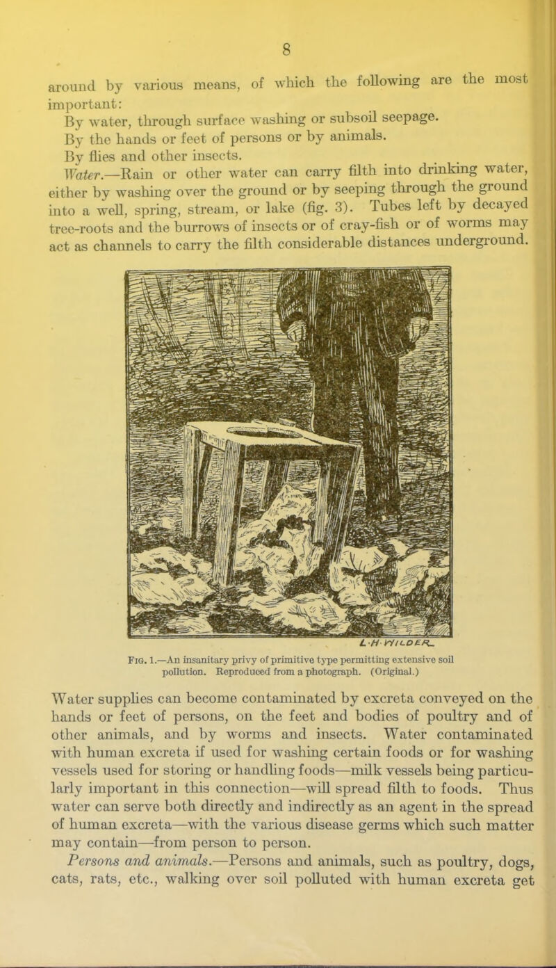 around by various means, of which the following are the most important: By water, through surface washing or subsoil seepage. By the hands or feet of persons or by animals. By flies and other insects. },Yater.—Rain or other water can carry filth into drinking water, either by washing over the ground or by seeping tlirough the ground into a well, spring, stream, or lake (fig. 3). Tubes left by decayed tree-roots and the burrows of insects or of cray-fish or of worms may act as channels to carry the filth considerable distances undergi’ound. L H Fig. 1.—An insanitary privy of primitive type permitting extensive soil pollution. Keprodneed from a photograph. (Original.) Water supplies can become contaminated by excreta conveyed on the hands or feet of persons, on the feet and bodies of poultry and of other animals, and by worms and insects. Water contaminated with human excreta if used for washing certain foods or for washing vessels used for storing or handling foods—milk vessels being particu- larly important in this connection—will spread filth to foods. Thus water can serve both directly and indirectly as an agent in the spread of human excreta—with the various disease germs which such matter may contain—from person to person. Persons and animals.—Persons and animals, such as poultry, dogs, cats, rats, etc., walking over soil polluted with human excreta get