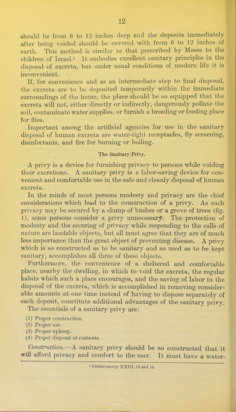 should be from 6 to 12 inches deep and the deposits immediately after being voided should be covered with from 6 to 12 inches of earth. This method is similar to that prescribed by Moses to the children of Israel.^ It embodies excellent sanitary principles in the disposal of excreta, but under usual conditions of modern life it is inconvenient. If, for convenience and as an intermediate step to final disposal, the excreta are to be deposited temporarily within the immediate surroundings of the home, the place should be so equipped that the excreta will not, either directly or indirectly, dangerously pollute the soil, contaminate water supplies, or furnish a breeding or feeding place for flies. Important among the artificial agencies for use in the sanitary disposal of human excreta are water-tight receptacles, fly screening, disinfectants, and fixe for burning or boihng. The Sanitary Privy. A privy is a device for fm-nishing privacy to persons while voiding their excretions. A sanitary privy is a labor-saving device for con- venient and comfortable use in the safe and cleanly disposal of human excreta. In the minds of most persons modesty and privacy are the chief considerations which lead to the construction of a privy. As such privacy may be secured by a clump of bushes or a grove of trees (fig. 1), some persons consider a privy unnecessar;^. The protection of modesty and the securing of privacy while responding to the calls of nature are laudable objects, but all must agree that they are of much less importance than the great object of preventing disease. A privy which is so constructed as to be sanitary and so used as to be kept sanitary, accomplishes aU three of these objects. Furthermore, the convenience of a sheltered and comfortable place, nearby the dwelhng, in which to void the excreta, the regular habits which such a place encourages, and the saving of labor in the disposal of the excreta, which is accomplished in removing consider- able amounts at one time instead of having to dispose separately of each deposit, constitute additional advantages of the sanitary privy. The essentials of a sanitary privy are: (1) Proper construction. (2) Proper use. (3) Proper upkeep. (4) Proper dispo.sal of contents. Construction.—A sanitary privy should be so constructed that it will afford privacy and comfort to the user. It must have a water- 1 Deuteronomy XXIII, 12 and 13.