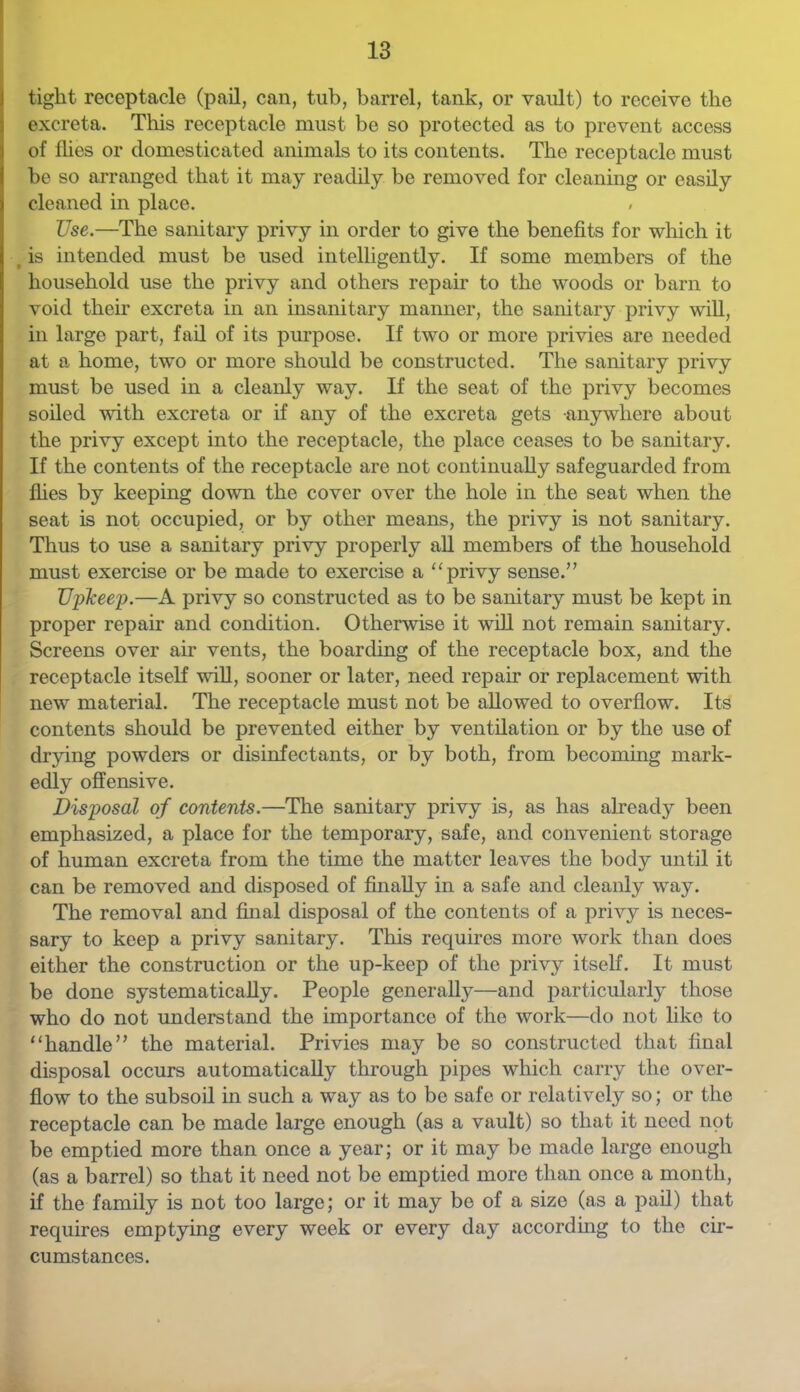 tight receptacle (pail, can, tub, barrel, tank, or vault) to receive the excreta. This receptacle must be so protected as to prevent access of flies or domesticated animals to its contents. The receptacle must be so arranged that it may readily be removed for cleaning or easily cleaned in place. . Use.—The sanitary privy in order to give the benefits for which it ^ is intended must be used intelligently. If some members of the household use the privy and others repair to the woods or barn to void their excreta in an insanitary manner, the sanitary privy will, in large part, fail of its purpose. If two or more privies are needed at a home, two or more should be constructed. The sanitary privy must be used in a cleanly way. If the seat of the privy becomes soiled with excreta or if any of the excreta gets anywhere about the privy except into the receptacle, the place ceases to be sanitary. If the contents of the receptacle are not continually safeguarded from flies by keeping down the cover over the hole in the seat when the seat is not occupied, or by other means, the privy is not sanitary. Thus to use a sanitary privy properly aU members of the household must exercise or be made to exercise a “privy sense.” TJplceep.—A privy so constructed as to be sanitary must be kept in proper repair and condition. Otherwise it will not remain sanitary. Screens over air vents, the boarding of the receptacle box, and the receptacle itself wiU, sooner or later, need repair or replacement with new material. The receptacle must not be allowed to overflow. Its contents should be prevented either by ventilation or by the use of drying powders or disinfectants, or by both, from becoming mark- edly offensive. Disposal of contents.—The sanitary privy is, as has already been emphasized, a place for the temporary, safe, and convenient storage of human excreta from the time the matter leaves the body until it can be removed and disposed of finally in a safe and cleanly way. The removal and final disposal of the contents of a privy is neces- sary to keep a privy sanitary. This requires more work than does either the construction or the up-keep of the privy itself. It must be done systematically. People generally—and particularly those who do not understand the importance of the work—do not like to “handle” the material. Privies may be so constructed that final disposal occurs automatically through pipes which carry the over- flow to the subsoil in such a way as to be safe or relatively so; or the receptacle can be made large enough (as a vault) so that it need not be emptied more than once a year; or it may be made large enough (as a barrel) so that it need not be emptied more than once a month, if the family is not too large; or it may be of a size (as a pail) that requires emptying every week or every day according to the cir- cumstances.