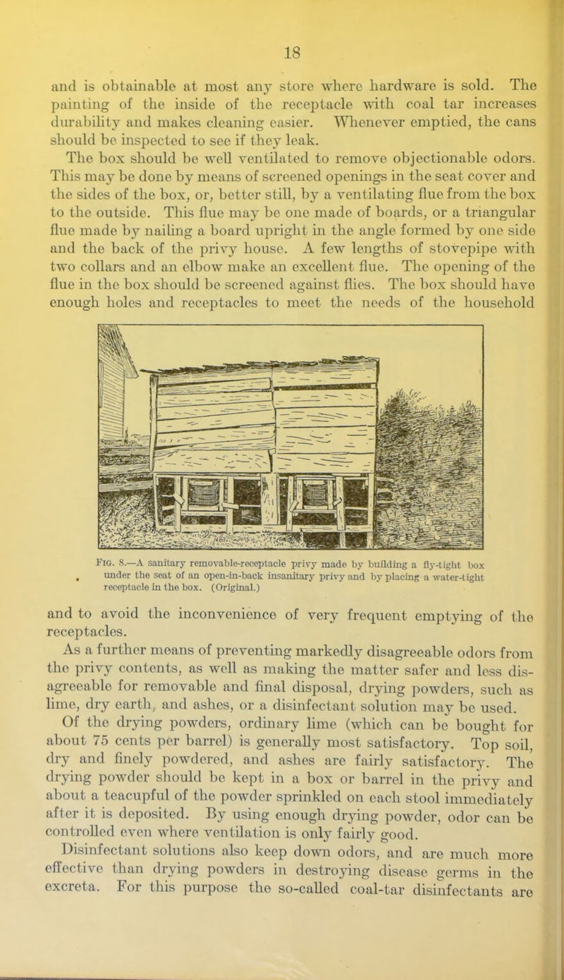 and is obtainable at most any store where hardware is sold. The painting of the inside of the receptacle with coal tar increases durability and makes cleaning easier. Wlienever emptied, the cans should be inspected to see if they leak. The box should be well ventilated to remove objectionable odors. This may be done by means of screened openings in the scat cover and the sides of the box, or, better still, by a ventilating flue from the box to the outside. This flue may be one made of boards, or a triangular flue made by nailing a board upright in the angle formed by one side and the back of the privy house. A few lengths of stovepijie with two collars and an elbow make an excellent flue. The opening of the flue in the box should be screened against flies. The box should have enough holes and receptacles to meet the needs of the household Fig. 8.—a sanitary removable-receptacle privy made by building a fly-tight box imder the seat of an open-in-back insanitary privy and by placing a water-tight receptacle in the box. (Original.) and to avoid the inconvenience of very frequent emptying of the receptacles. As a further moans of preventing markedly disagreeable odors from the privy contents, as well as making the matter safer and less dis- agreeable for removable and final disposal, drying powders, such as lime, dry earth, and ashes, or a disinfectant solution may be used. Of the drying powders, ordinary lime (which can be bought for about 75 cents per barrel) is generally most satisfactory. Top soil, dry and finely powdered, and ashes are fairly satisfactory. Tim drying powder should be kept in a box or barrel in the privy and about a teacupful of the powder sprinkled on each stool immediately after it is deposited. By using enough drying powder, odor can be controlled even where ventilation is onl}^ fairly good. Disinfectant solutions also keep down odors, and are much more effective than drying powders in destroying disease germs in the excreta. For tliis purpose the so-called coal-tar disinfectants are