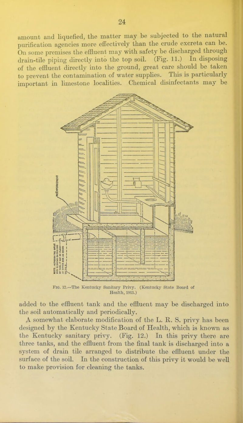 amount and liquefied, the matter may be subjected to the natural purification agencies more effectively than the crude excreta can be. On some premises the effluent maj^ with safety be discharged through drain-tile piping directly into the top soil. (Fig. 11.) In disposing of the effluent directly into the ground, great care should be taken to prevent the contamination of water supplies. This is particularly important in limestone localities. Chemical disinfectants may be Fig. 12.—The Kentucky Sanitary Privy. (Kentucky State Board of Health, 1913.) added to the effluent tank and the effluent may be discharged into the soil automatically and periodically. A somewhat elaborate modification of the L. R. S. privy has been designed by the Kentucky State Board of Health, which is known as the Kentucky sanitary privy. (Fig. 12.) In tliis privy there are three tanks, and the effluent from the fiaial tank is discharged into a system of drain tile arranged to distribute the effluent under the surface of the soil. In the construction of this privy it would be well to make provision for cleaning the tanks.