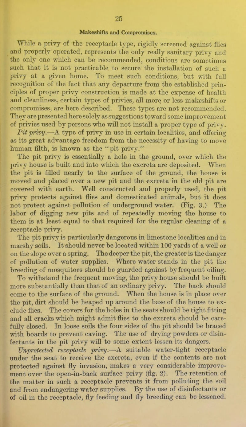 Makeshifts and Compromises. Wliile a privy of the receptacle type, rigidly screened against flies and properly operated, represents the only really sanitary privy and the only one which can be recommended, conditions are sometimes such that it is not practicable to secure the installation of such a privy at a given home. To meet such conditions, but with full recognition of the fact that any departure from the established prin- ciples of proper privy construction is made at the expense of health and cleanliness, certain types of privies, all more or less makeshifts or compromises, are here described. These types are not recommended. They are presented here solely as suggestions toward some improvement of privies used by persons who will not install a proper type of privy. Pit 'privy.—A type of privy in use in certain localities, and offering as its great advantage freedom from the necessity of having to move human filth, is known as the “pit privy, The pit privy is essentially a hole in the ground, over which the privy house is built and into which the excreta are deposited. When the pit is filled nearly to the surface of the ground, the house is moved and placed over a new pit and the excreta in the old pit are covered with earth. Well constructed and properly used, the pit privy protects against fiies and domesticated animals, but it does not protect against pollution of underground water. (Fig. 3.) The labor of digging new pits and of repeatedly moving the house to them is at least ecpal to that required for the regular cleaning of a receptacle privy. The pit privy is particularly dangerous in limestone localities and in marshy soils. It should never be located within 100 yards of a well or on the slope over a spring. The deeper the pit, the greater is the danger of pollution of water supplies. Where water stands in the pit the breeding of mosquitoes should be guarded against by frequent oiling. To withstand the frequent moving, the privy house should bo built more substantially than that of an ordinary privy. The back should come to the surface of the ground. When the house is in place over the pit, dirt should be heaped up around the base of the house to ex- clude flies. The covers for the holes in the seats should be tight fitting and all cracks which might admit flies to the excreta should be care- fully closed. In loose soils the four sides of the pit should bo braced with boards to prevent caving. The use of drying powders or disin- fectants in the pit privy will to some extent lessen its dangers. Unprotected receptacle privy.—A suitable water-tight receptacle imder the seat to receive the excreta, even if the contents are not protected against fly invasion, makes a very considerable improve- ment over the open-in-back surface privy (fig. 2). The retention of the matter in such a receptacle prevents it from polluting the soil and from endangering water supplies. By the use of disinfectants or of oil in the receptacle, fly feeding and fly breeding can be lessened.