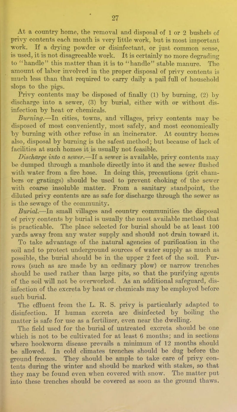 At a country home, the removal and disposal of 1 or 2 bushels of privy contents each month is very little work, but is most important work. If a drying powder or disinfectant, or just common sense, is used, it is not disagreeable work. It is certainly no more degrading to “handle” this matter than it is to “handle” stable manure. The amount of labor involved in the proper disposal of privy contents is much less than that required to carry daily a pail full of household slops to the pigs. Privy contents may be disposed of finally (1) by burning, (2) by discharge into a sewer, (3) by burial, either with or -without dis- infection by heat or chemicals. Burning.—In cities, towns, and villages, privy contents may be disposed of most conveniently, most safely, and most economically by burning with other refuse in an incinerator. At country homes also, disposal by burning is the safest method; but because of lack of facihties at such homes it is usually not feasible. Discharge into a sewer.—If a sewer is available, privy contents may be dumped through a manhole directly into it and the sewer flushed with water from a fire hose. In doing this, precautions (grit cham- bers or gratings) should be used to prevent choking of the sewer with coame insoluble matter. From a sanitary standpoint, the diluted privy contents are as safe for discharge through the sewer as is the sewage of the community. Burial.—In small villages and country communities the disposal of privy contents by burial is usually the most available method that is practicable. The place selected for burial should be at least 100 yards away from any water supply and should not drain toward it. To take advantage of the natural agencies of purification in the soil and to protect underground sources of water supply as much as possible, the burial should be in the upper 2 feet of the soil. Fur- rows (such as are made by an ordinary plow) or narrow trenches should be used rather than large pits, so that the purifying agents of the soil will not be overworked. As an additional safeguard, dis- infection of the excreta by heat or chemicals may be employed before such burial. The efiluent from the L. R. S. privy is particularly adapted to disinfection. If human excreta are disinfected by boiling the matter is safe for use as a fertihzer, even near the dwelling. The field used for the burial of untreated excreta should bo one which is not to be cultivated for at least 6 months; and in sections where hookworm disease prevails a minimum of 12 months should be allowed. In cold chmates trenches should be dug before the ground freezes. They should be ample to take care of privy con- tents during the winter and should be marked with stakes, so that they may be found even when covered with snow. The matter put into these trenches should be covered as soon as the ground thaws.