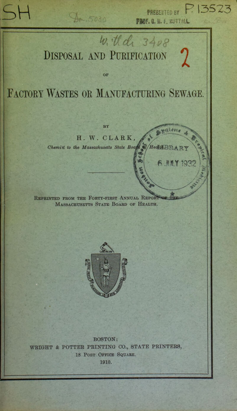 SH ME8HTED a PMF. u. a. f. eumit R 13523 h 'tdx 2 As? 8 Disposal and Purification 0 OP Factory Wastes or Manufacturing Sewage. BY H. W. CLARK Chemist to the Massachusetts State Boat ■■ » % ^ecfeJ-BRARY W\ x 1 Reprinted from the Forty-first Annual Repor1 Massachusetts State Board of Health. BOSTON: WRIGHT & POTTER PRINTING CO., STATE PRINTERS, 18 Post Office Square. 1910.