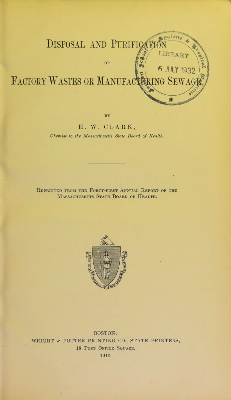 Disposal and Pukifi OF BY H. W. CLARK, Chemist to the Massachusetts State Board of Health. Reprinted from the Forty-first Annual Report of the Massachusetts State Board of Health. BOSTON: WRIGHT & POTTER PRINTING CO., STATE PRINTERS, 18 Post Office Square. 1910.