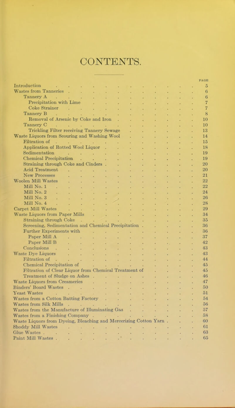 CONTENTS. PAGE Introduction ............ 5 Wastes from Tanneries ........... 6 Tannery A ........... 6 Precipitation with Lime ......... 7 Coke Strainer ........... 7 Tannery B ........... 8 Removal of Arsenic by Coke and Iron . . . . . . .10 Tannery C ............ 10 Trickling Filter receiving Tannery Sewage ...... 13 WTaste Liquors from Scouring and Washing Wool ...... 14 Filtration of ............ 15 Application of Rotted Wool Liquor ........ 18 Sedimentation ........... 19 Chemical Precipitation .......... 19 Straining through Coke and Cinders ........ 20 Acid Treatment ........... 20 New Processes ........... 21 Woolen Mill Wastes ........... 22 Mill No. 1 22 Mill No. 2 24 Mill No. 3 26 Mill No. 4 28 Carpet Mill Wastes ........... 29 Waste Liquors from Paper Mills ......... 34 Straining through Coke .......... 35 Screening, Sedimentation and Chemical Precipitation ..... 36 Further Experiments with ......... 36 Paper Mill A ........... 37 Paper Mill B . . . . . . . . . . .42 Conclusions ............ 43 Waste Dye Liquors ........... 43 Filtration of ............ 44 Chemical Precipitation of ......... 45 Filtration of Clear Liquor from Chemical Treatment of .... 45 Treatment of Sludge on Ashes ......... 46 Waste Liquors from Creameries ......... 47 Binders’ Board Wastes ........... 50 Yeast Wastes ............ 51 Wastes from a Cotton Batting Factory ........ 54 Wastes from Silk Mills ........... 56 Wastes from the Manufacture of Illuminating Gas ...... 57 Wastes from a Finishing Company ......... 58 Waste Liquors from Dyeing, Bleaching and Mercerizing Cotton Yarn ... 60 Shoddy Mill Wastes 61 Glue Wastes ............. 63 Paint Mill Wastes . . . . . . ' . . . . . .65