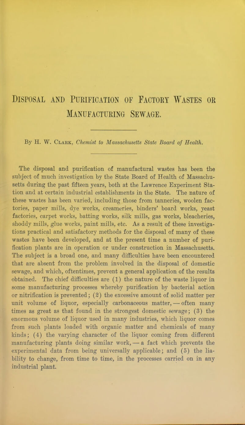 Disposal and Purification of Factory Wastes or Manufacturing Sewage. By H. W. Clark, Chemist to Massachusetts State Board of Health. The disposal and purification of manufactural wastes has been the subject of much investigation by the State Board of Health of Massachu- setts during the past fifteen years, both at the Lawrence Experiment Sta- tion and at certain industrial establishments in the State. The nature of these wastes has been varied, including those from tanneries, woolen fac- tories, paper mills, dye works, creameries, binders’ board works, yeast factories, carpet works, batting works, silk mills, gas works, bleacheries, shoddy mills, glue works, paint mills, etc. As a result of these investiga- tions practical and satisfactory methods for the disposal of many of these wastes have been developed, and at the present time a number of puri- fication plants are in operation or under construction in Massachusetts. The subject is a broad one, and many difficulties have been encountered that are absent from the problem involved in the disposal of domestic sewage, and which, oftentimes, prevent a general application of the results obtained. The chief difficulties are (1) the nature of the waste liquor in some manufacturing processes whereby purification by bacterial action or nitrification is prevented; (2) the excessive amount of solid matter per unit volume of liquor, especially carbonaceous matter, — often many times as great as that found in the strongest domestic sewage; (3) the enormous volume of liquor used in many industries, which liquor comes from such plants loaded with organic matter and chemicals of many kinds; (4) the varying character of the liquor coming from different manufacturing plants doing similar work, — a fact which prevents the experimental data from being universally applicable; and (5) the lia- bility to change, from time to time, in the processes carried on in any industrial plant.