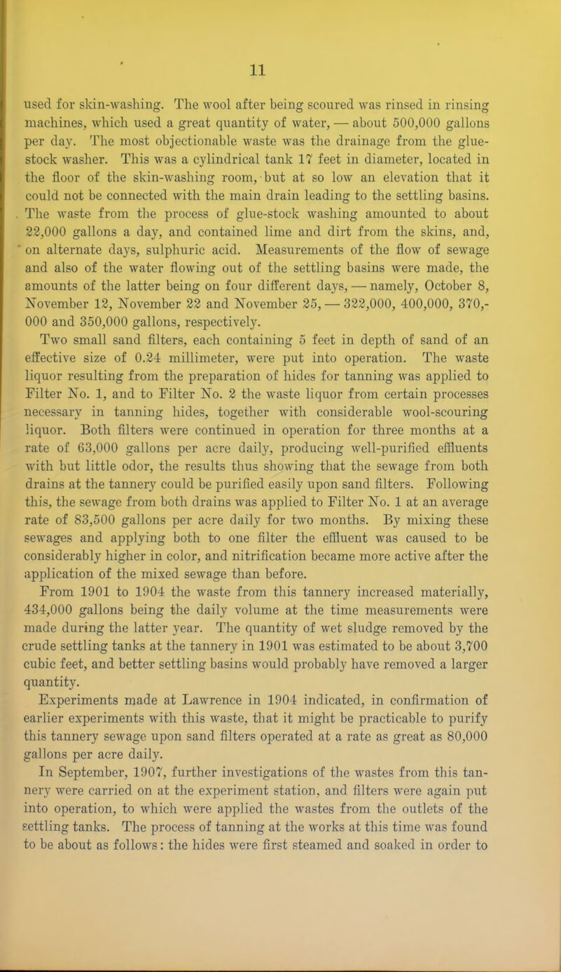 used for skin-washing. The wool after being scoured was rinsed in rinsing machines, which used a great quantity of water, — about 500,000 gallons per day. The most objectionable waste was the drainage from the glue- stock washer. This was a cylindrical tank 17 feet in diameter, located in the floor of the skin-washing room, but at so low an elevation that it could not be connected with the main drain leading to the settling basins. . The waste from the process of glue-stock washing amounted to about 22.000 gallons a day, and contained lime and dirt from the skins, and, ' on alternate days, sulphuric acid. Measurements of the flow of sewage and also of the water flowing out of the settling basins were made, the amounts of the latter being on four different days, — namely, October 8, November 12, November 22 and November 25, — 322,000, 400,000, 370,- 000 and 350,000 gallons, respectively. Two small sand filters, each containing 5 feet in depth of sand of an effective size of 0.24 millimeter, were put into operation. The waste liquor resulting from the preparation of hides for tanning was applied to Filter No. 1, and to Filter No. 2 the waste liquor from certain processes necessary in tanning hides, together with considerable wool-scouring liquor. Both filters were continued in operation for three months at a rate of 63,000 gallons per acre daily, producing well-purified effluents with but little odor, the results thus showing that the sewage from both drains at the tannery could be purified easily upon sand filters. Following this, the sewage from both drains was applied to Filter No. 1 at an average rate of 83,500 gallons per acre daily for two months. By mixing these sewages and applying both to one filter the effluent was caused to be considerably higher in color, and nitrification became more active after the application of the mixed sewage than before. From 1901 to 1904 the waste from this tannery increased materially, 434.000 gallons being the daily volume at the time measurements were made during the latter year. The quantity of wet sludge removed by the crude settling tanks at the tannery in 1901 was estimated to be about 3,700 cubic feet, and better settling basins would probably have removed a larger quantity. Experiments made at Lawrence in 1904 indicated, in confirmation of earlier experiments with this waste, that it might be practicable to purify this tannery sewage upon sand filters operated at a rate as great as 80,000 gallons per acre daily. In September, 1907, further investigations of the wastes from this tan- nery were carried on at the experiment station, and filters were again put into operation, to which were applied the wastes from the outlets of the settling tanks. The process of tanning at the works at this time was found to be about as follows: the hides were first steamed and soaked in order to
