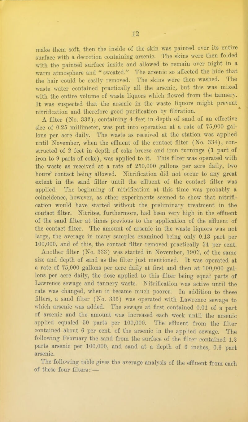 make them soft, then the inside of the skin was painted over its entire surface with a decoction containing arsenic. The skins were then folded with the painted surface inside and allowed to remain over night in a warm atmosphere and “ sweated.” The arsenic so affected the hide that the hair could be easily removed. The skins were then washed. The waste water contained practically all the arsenic, but this was mixed with the entire volume of waste liquors which flowed from the tannery. It was suspected that the arsenic in the waste liquors might prevent nitrification and therefore good purification by filtration. A filter (No. 332), containing 4 feet in depth of sand of an effective size of 0.25 millimeter, was put into operation at a rate of 75,000 gal- lons per acre daily. The waste as received at the station was applied until November, when the effluent of the contact filter (No. 334), con- structed of 2 feet in depth of coke breeze and iron turnings (1 part of iron to 9 parts of coke), was applied to it. This filter was operated with the waste as received at a rate of 250,000 gallons per acre daily, two hours’ contact being allowed. Nitrification did not occur to any great extent in the sand filter until the effluent of the contact filter was applied. The beginning of nitrification at this time was probably a coincidence, however, as other experiments seemed to show that nitrifi- cation would have started without the preliminary treatment in the contact filter. Nitrites, furthermore, had been very high in the effluent of the sand filter at times previous to the application of the effluent of the contact filter. The amount of arsenic in the waste liquors was not large, the average in many samples examined being only 0.13 part per 100,000, and of this, the contact filter removed practically 54 per cent. Another filter (No. 333) was started in November, 1907, of the same size and depth of sand as the filter just mentioned. It was operated at a rate of 75,000 gallons per acre daily at first and then at 100,000 gal- lons per acre daily, the dose applied to this filter being equal parts of Lawrence sewage and tannery waste. Nitrification was active until the rate was changed, when it became much poorer. In addition to these filters, a sand filter (No. 335) was operated with Lawrence sewage to which arsenic was added. The sewage at first contained 0.01 of a part of arsenic and the amount was increased each week until the arsenic applied equaled 50 parts per 100,000. The effluent from the filter contained about 6 per cent, of the arsenic in the applied sewage. The following February the sand from the surface of the filter contained 1.2 parts arsenic per 100,000, and sand at a depth of 6 inches, 0.6 part arsenic. The following table gives the average analysis of the effluent from each of these four filters:—