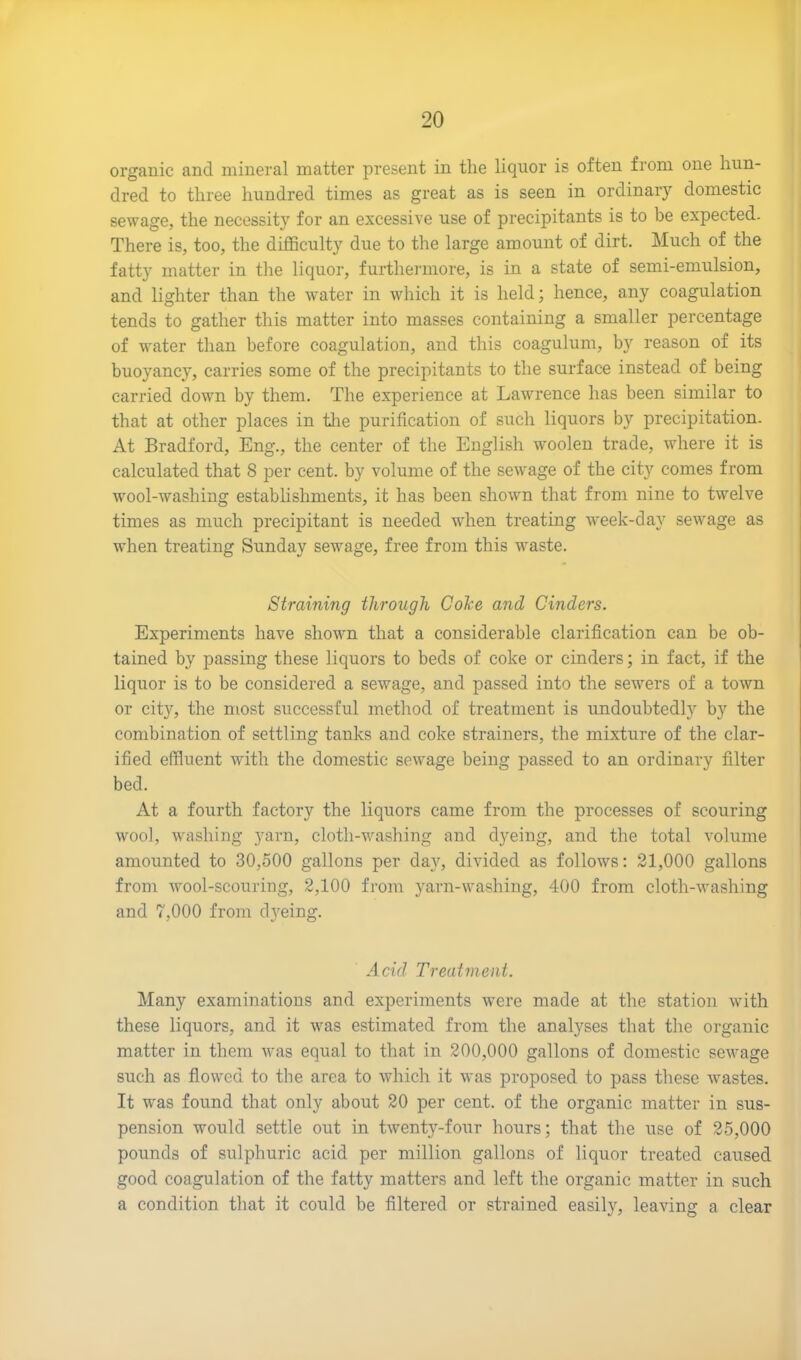 organic and mineral matter present in the liquor is often from one hun- dred to three hundred times as great as is seen in ordinary domestic sewage, the necessity for an excessive use of precipitants is to be expected. There is, too, the difficulty due to the large amount of dirt. Much of the fatty matter in the liquor, furthermore, is in a state of semi-emulsion, and lighter than the water in which it is held; hence, any coagulation tends to gather this matter into masses containing a smaller percentage of water than before coagulation, and this coagulum, by reason of its buoyancy, carries some of the precipitants to the surface instead of being carried down by them. The experience at Lawrence has been similar to that at other places in the purification of such liquors by precipitation. At Bradford, Eng., the center of the English woolen trade, where it is calculated that 8 per cent, by volume of the sewage of the city comes from wool-washing establishments, it has been shown that from nine to twelve times as much precipitant is needed when treating week-day sewage as when treating Sunday sewage, free from this waste. Straining through Coke and Cinders. Experiments have shown that a considerable clarification can be ob- tained by passing these liquors to beds of coke or cinders; in fact, if the liquor is to be considered a sewage, and passed into the sewers of a town or city1', the most successful method of treatment is undoubtedly by the combination of settling tanks and coke strainers, the mixture of the clar- ified effluent with the domestic sewage being passed to an ordinary filter bed. At a fourth factory the liquors came from the processes of scouring wool, washing yarn, cloth-washing and dyeing, and the total volume amounted to 30,500 gallons per day, divided as follows: 21,000 gallons from wool-scouring, 2,100 from yarn-washing, 400 from cloth-washing and 7,000 from dyeing. Acid Treatment. Many examinations and experiments were made at the station with these liquors, and it was estimated from the analyses that the organic matter in them was equal to that in 200,000 gallons of domestic sewage such as flowed to the area to which it was proposed to pass these wastes. It was found that only about 20 per cent, of the organic matter in sus- pension would settle out in twenty-four hours; that the use of 25,000 pounds of sulphuric acid per million gallons of liquor treated caused good coagulation of the fatty matters and left the organic matter in such a condition that it could be filtered or strained easily, leaving a clear
