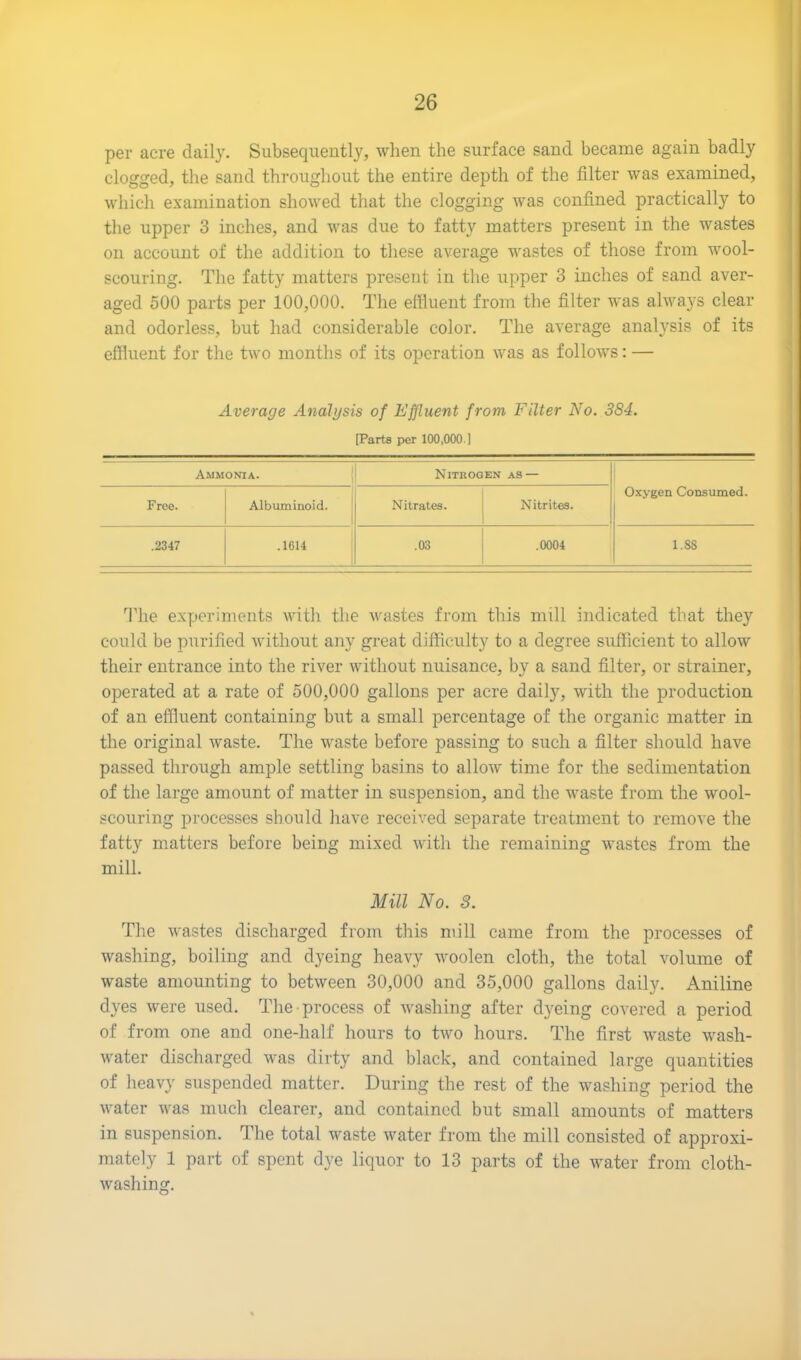 per acre daily. Subsequently, when the surface sand became again badly clogged, the sand throughout the entire depth of the filter was examined, which examination showed that the clogging was confined practically to the upper 3 inches, and was due to fatty matters present in the wastes on account of the addition to these average wastes of those from wool- scouring. The fatty matters present in the upper 3 inches of sand aver- aged 500 parts per 100,000. The effluent from the filter was always clear and odorless, but had considerable color. The average analysis of its effluent for the two months of its operation was as follows: — Average Analysis of Effluent from Filter No. 384. [Parts per 100,000.] Ammonia. Nitrogen as — Oxygen Consumed. Free. Albuminoid. Nitrates. Nitrites. .2347 .1614 .03 .0004 1.88 The experiments with the wastes from this mill indicated that they could be purified without any great difficulty to a degree sufficient to allow their entrance into the river without nuisance, by a sand filter, or strainer, operated at a rate of 500,000 gallons per acre daily, with the production of an effluent containing but a small percentage of the organic matter in the original waste. The waste before passing to such a filter should have passed through ample settling basins to allow time for the sedimentation of the large amount of matter in suspension, and the waste from the wool- scouring processes should have received separate treatment to remove the fatty matters before being mixed with the remaining wastes from the mill. Mill No. 8. The wastes discharged from this mill came from the processes of washing, boiling and dyeing heavy woolen cloth, the total volume of waste amounting to between 30,000 and 35,000 gallons daily. Aniline dyes were used. The process of washing after dyeing covered a period of from one and one-half hours to two hours. The first waste wash- water discharged was dirty and black, and contained large quantities of heavy suspended matter. During the rest of the washing period the water was much clearer, and contained but small amounts of matters in suspension. The total waste water from the mill consisted of approxi- mately 1 part of spent dye liquor to 13 parts of the water from cloth- washing.