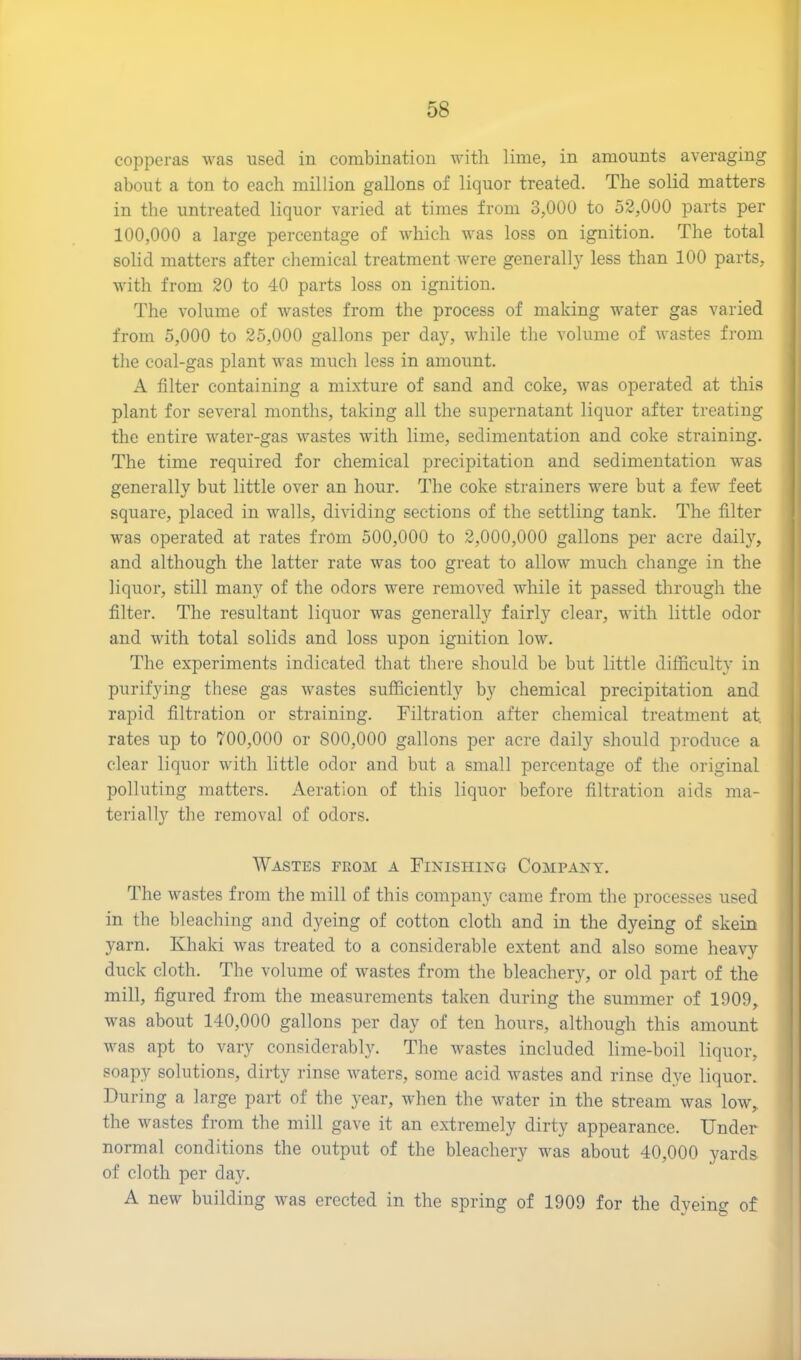 copperas was used in combination with lime, in amounts averaging about a ton to each million gallons of liquor treated. The solid matters in the untreated liquor varied at times from 3,000 to 52,000 parts per 100,000 a large percentage of which was loss on ignition. The total solid matters after chemical treatment were generally less than 100 parts, with from 20 to 40 parts loss on ignition. The volume of wastes from the process of making water gas varied from 5,000 to 25,000 gallons per day, while the volume of wastes from the coal-gas plant was much less in amount. A filter containing a mixture of sand and coke, was operated at this plant for several months, taking all the supernatant liquor after treating the entire water-gas wastes with lime, sedimentation and coke straining. The time required for chemical precipitation and sedimentation was generally but little over an hour. The coke strainers were but a few feet square, placed in walls, dividing sections of the settling tank. The filter was operated at rates from 500,000 to 2,000,000 gallons per acre daily, and although the latter rate was too great to allow much change in the liquor, still many of the odors were removed while it passed through the filter. The resultant liquor was generally fairly clear, with little odor and with total solids and loss upon ignition low. The experiments indicated that there should be but little difficulty in purifying these gas wastes sufficiently by chemical precipitation and rapid filtration or straining. Filtration after chemical treatment at. rates up to 700,000 or 800,000 gallons per acre daily should produce a clear liquor with little odor and but a small percentage of the original polluting matters. Aeration of this liquor before filtration aids ma- terially the removal of odors. Wastes from a Finishing Company. The wastes from the mill of this company came from the processes used in the bleaching and dyeing of cotton cloth and in the dyeing of skein yarn. Khaki was treated to a considerable extent and also some heavy duck cloth. The volume of wastes from the bleachery, or old part of the mill, figured from the measurements taken during the summer of 1909, was about 140,000 gallons per day of ten hours, although this amount was apt to vary considerably. The wastes included lime-boil liquor, soapy solutions, dirty rinse waters, some acid wastes and rinse dve liquor. During a large part of the year, when the water in the stream was low, the wastes from the mill gave it an extremely dirty appearance. Under normal conditions the output of the bleachery was about 40,000 yards of cloth per day. A new building was erected in the spring of 1909 for the dyeing of