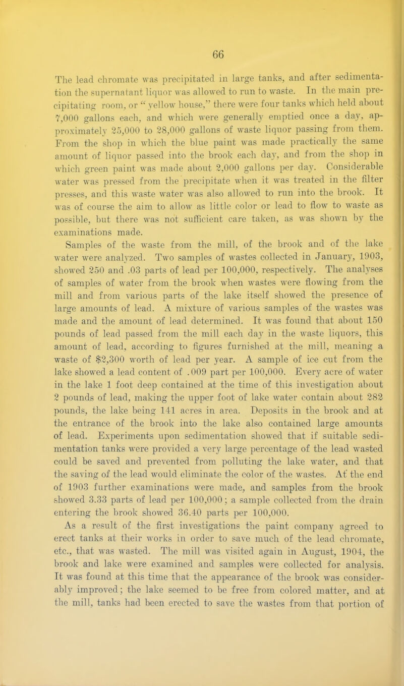 The lead chromate was precipitated in large tanks, and after sedimenta- tion the supernatant liquor was allowed to run to waste. In the main pre- cipitating room, or “ yellow house,” there were four tanks which held about 7,000 gallons each, and which were generally emptied once a day, ap- proximately 25,000 to 28,000 gallons of waste liquor passing from them. From the shop in which the blue paint was made practically the same amount of liquor passed into the brook each day, and from the shop in which green paint was made about 2,000 gallons per da}r. Considerable water was pressed from the precipitate when it was treated in the filter presses, and this waste water was also allowed to run into the brook. It was of course the aim to allow as little color or lead to flow to waste as possible, but there was not sufficient care taken, as was shown by the examinations made. Samples of the waste from the mill, of the brook and of the lake water were analyzed. Two samples of wastes collected in January, 1903, showed 250 and .03 parts of lead per 100,000, respectively. The analyses of samples of water from the brook when wastes were flowing from the mill and from various parts of the lake itself showed the presence of large amounts of lead. A mixture of various samples of the wastes was made and the amount of lead determined. It was found that about 150 pounds of lead passed from the mill each day in the waste liquors, this amount of lead, according to figures furnished at the mill, meaning a waste of $2,300 worth of lead per year. A sample of ice cut from the lake showed a lead content of .009 part per 100,000. Every acre of water in the lake 1 foot deep contained at the time of this investigation about 2 pounds of lead, making the upper foot of lake water contain about 282 pounds, the lake being 141 acres in area. Deposits in the brook and at the entrance of the brook into the lake also contained large amounts of lead. Experiments upon sedimentation showed that if suitable sedi- mentation tanks were provided a very large percentage of the lead wasted could be saved and prevented from polluting the lake water, and that the saving of the lead would eliminate the color of the wastes. At’ the end of 1903 further examinations were made, and samples from the brook showed 3.33 parts of lead per 100,000; a sample collected from the drain entering the brook showed 36.40 parts per 100,000. As a result of the first investigations the paint company agreed to erect tanks at their works in order to save much of the lead chromate, etc., that was wasted. The mill was visited again in August, 1904, the brook and lake were examined and samples were collected for analysis. It was found at this time that the appearance of the brook was consider- ably improved; the lake seemed to be free from colored matter, and at the mill, tanks had been erected to save the wastes from that portion of