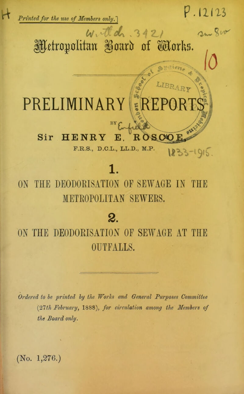 P. 11113 Printed for the use of Members only.'] 1 IJRtrojjoIitett §oarir of Horhs. , PRELIMINARY BY Sir HENRY E. F.R.S., D.C.L., LL.D., M.P 1. ON THE DEODORISATION OF SEWAGE IN THE METROPOLITAN SEWERS. 2. ON THE DEODORISATION OF SEWAGE AT THE OUTFALLS. Ordered to be printed by the Works and General Purposes Committee (27th February, 1888), for circulation among the Members of the Board only. (No. 1,276.)