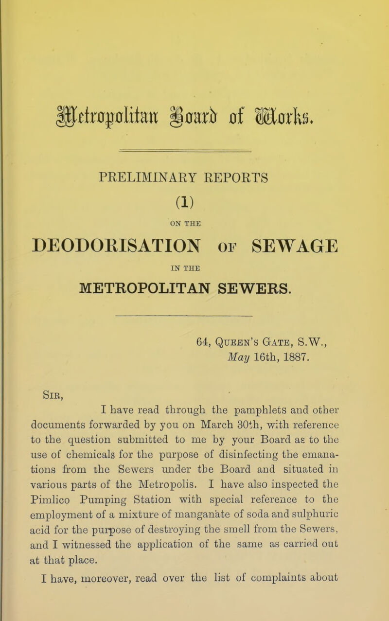 ||l’ftr0j)oiihw §0arxr of Modw. PRELIMINARY REPORTS (1) ON THE DEODOEISATION of SEWAGE IN THE METROPOLITAN SEWERS. 64, Queen’s Gate, S.W., May 16th, 1887. Sir, I have read through the pamphlets and other documents forwarded by you on March 30th, with reference to the question submitted to me by your Board as to the use of chemicals for the purpose of disinfecting the emana- tions from the Sewers under the Board and situated in various parts of the Metropolis. I have also inspected the Pimlico Pumping Station with special reference to the employment of a mixture of mangan'ate of soda and sulphuric acid for the purpose of destroying the smell from the Sewers, and I witnessed the application of the same as carried out at that place. I have, moreover, read over the list of complaints about