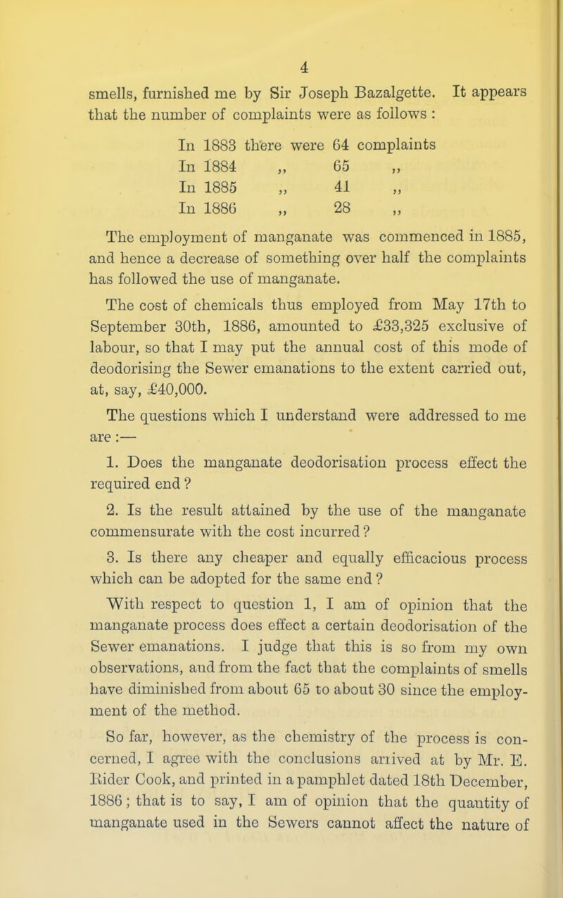 smells, furnished me by Sir Joseph Bazalgette. It appears that the number of complaints were as follows : In 1883 there were 64 complaints In 1884 „ 65 In 1885 „ 41 In 1886 „ 28 The employment of manganate was commenced in 1885, and hence a decrease of something over half the complaints has followed the use of manganate. The cost of chemicals thus employed from May 17th to September 30th, 1886, amounted to £33,325 exclusive of labour, so that I may put the annual cost of this mode of deodorising the Sewer emanations to the extent carried out, at, say, £40,000. The questions which I understand were addressed to me are :— 1. Does the manganate deodorisation process effect the required end ? 2. Is the result attained by the use of the manganate commensurate with the cost incurred ? 3. Is there any cheaper and equally efficacious process which can he adopted for the same end ? With respect to question 1, I am of opinion that the manganate process does effect a certain deodorisation of the Sewer emanations. I judge that this is so from my own observations, and from the fact that the complaints of smells have diminished from about 65 to about 30 since the employ- ment of the method. So far, however, as the chemistry of the process is con- cerned, I agree with the conclusions arrived at by Mr. E. Eider Cook, and printed in a pamphlet dated 18th December, 1886; that is to say, I am of opinion that the quantity of manganate used in the Sewers cannot affect the nature of