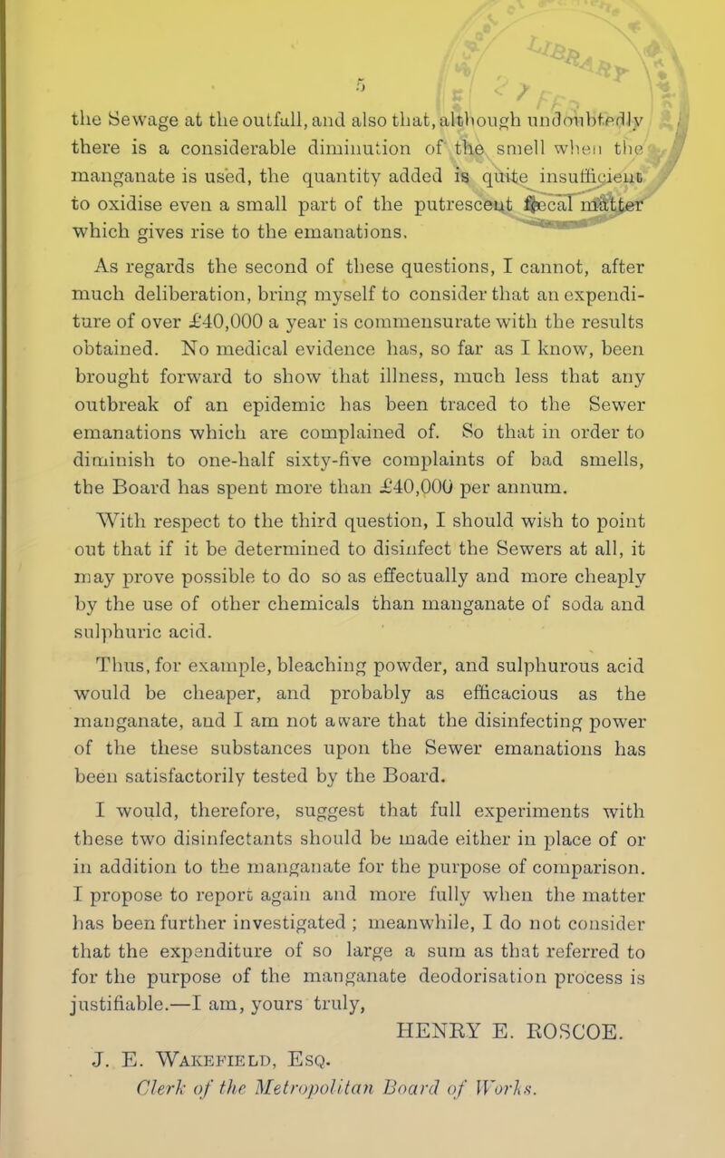 the Sewage at the outfall, and also that, although undoubtedly there is a considerable diminution of the smell when the manganate is used, the quantity added is quite insufficient to oxidise even a small part of the putrescent f&ecal matter which gives rise to the emanations. As regards the second of these questions, I cannot, after much deliberation, bring myself to consider that an expendi- ture of over £40,000 a year is commensurate with the results obtained. No medical evidence has, so far as I know, been brought forward to show that illness, much less that any outbreak of an epidemic has been traced to the Sewer emanations which are complained of. So that in order to diminish to one-half sixty-five complaints of bad smells, the Board has spent more than £40,000 per annum. With respect to the third question, I should wish to point out that if it be determined to disinfect the Sewers at all, it may prove possible to do so as effectually and more cheaply by the use of other chemicals than manganate of soda and sulphuric acid. Thus, for example, bleaching powder, and sulphurous acid would be cheaper, and probably as efficacious as the manganate, and I am not aware that the disinfecting power of the these substances upon the Sewer emanations has been satisfactorily tested by the Board. I would, therefore, suggest that full experiments with these two disinfectants should be made either in place of or in addition to the manganate for the purpose of comparison. I propose to report again and more fully when the matter has been further investigated ; meanwhile, I do not consider that the expenditure of so large a sum as that referred to for the purpose of the manganate deodorisation process is justifiable.—I am, yours truly, HENRY E. ROSCOE. J. E. Wakefield, Esq. Clerk of the Metropolitan Board of Works.