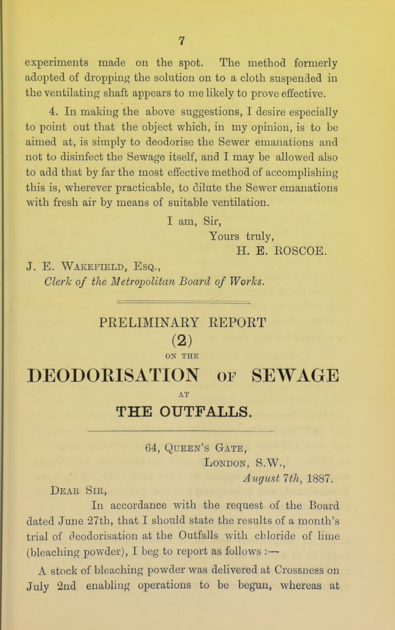 experiments made on the spot. The method formerly adopted of dropping the solution on to a cloth suspended in the ventilating shaft appears to me likely to prove effective. 4. In making the above suggestions, I desire especially to point out that the object which, in my opinion, is to be aimed at, is simply to deodorise the Sewer emanations and not to disinfect the Sewage itself, and I may be allowed also to add that by far the most effective method of accomplishing this is, wherever practicable, to dilute the Sewer emanations with fresh air by means of suitable ventilation. I am, Sir, Yours truly, H. E. EOSCOE. J. E. Wakefield, Esq., Clerk of the Metropolitan Board of Works. PRELIMINARY REPORT (2) OX THE DEODORISATION or SEWAGE AT THE OUTFALLS. 64, Queen’s Gate, London, S.W., August 1th, 1887. Dear Sir, In accordance with the request of the Board dated June 27th, that I should state the results of a month’s trial of deodorisation at the Outfalls with chloride of lime (bleaching powder), I beg to report as follows :— A stock of bleaching powder was delivered at Crossness on July 2nd enabling operations to be begun, whereas at