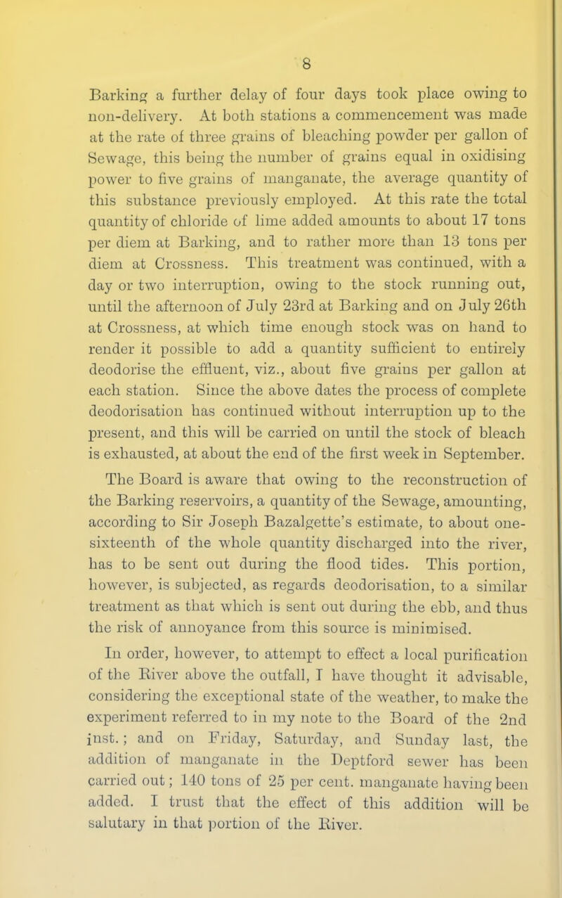 Barking a further delay of four days took place owing to non-delivery. At both stations a commencement was made at the rate of three grains of bleaching powder per gallon of Sewage, this being the number of grains equal in oxidising power to five grains of manganate, the average quantity of this substance previously employed. At this rate the total quantity of chloride of lime added amounts to about 17 tons per diem at Barking, and to rather more than 13 tons per diem at Crossness. This treatment was continued, with a day or two interruption, owing to the stock running out, until the afternoon of July 23rd at Barking and on July 26th at Crossness, at which time enough stock was on hand to render it possible to add a quantity sufficient to entirely deodorise the effluent, viz., about five grains per gallon at each station. Since the above dates the process of complete deodorisation has continued without interruption up to the present, and this will be carried on until the stock of bleach is exhausted, at about the end of the first week in September. The Board is aware that owing to the reconstruction of the Barking reservoirs, a quantity of the Sewage, amounting, according to Sir Joseph Bazalgette’s estimate, to about one- sixteenth of the whole quantity discharged into the river, has to be sent out during the flood tides. This portion, however, is subjected, as regards deodorisation, to a similar treatment as that which is sent out during the ebb, and thus the risk of annoyance from this source is minimised. In order, however, to attempt to effect a local purification of the River above the outfall, I have thought it advisable, considering the exceptional state of the weather, to make the experiment referred to in my note to the Board of the 2nd inst.; and on Friday, Saturday, and Sunday last, the addition of manganate m the Deptford sewer has been carried out; 140 tons of 25 per cent, manganate having been added. I trust that the effect of this addition will be salutary in that portion of the River.