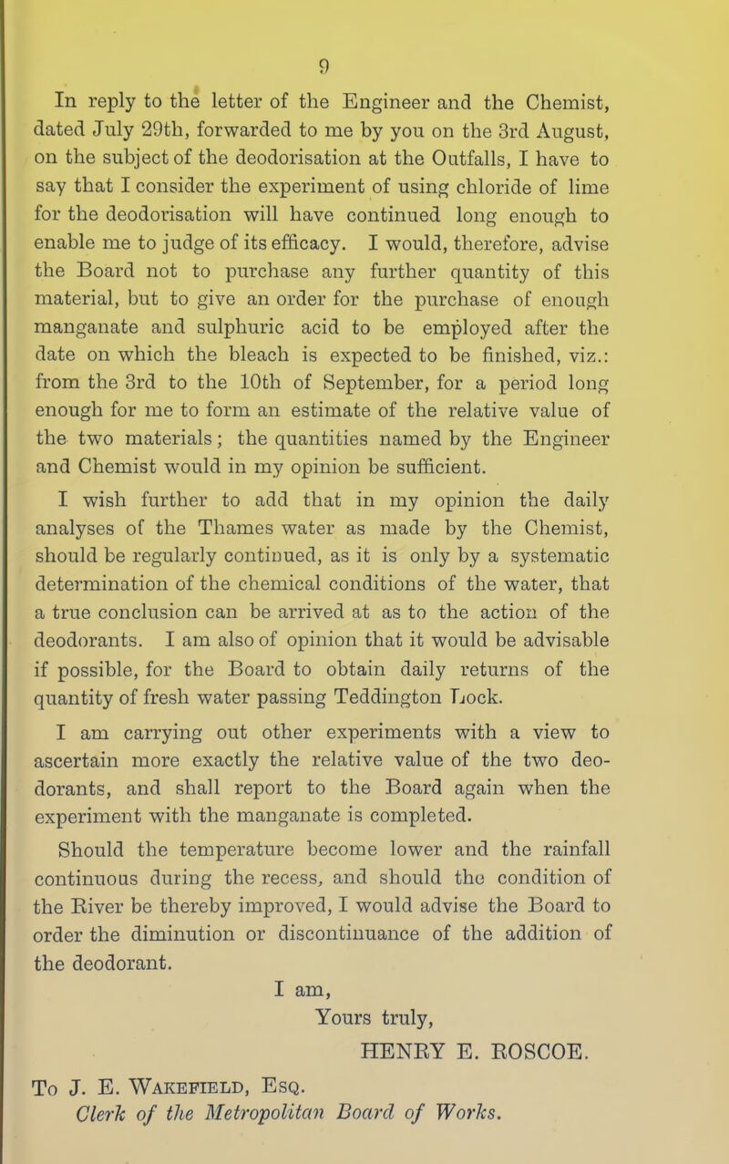 In reply to the letter of the Engineer and the Chemist, dated July 29th, forwarded to me by you on the 3rd August, on the subject of the deodorisation at the Outfalls, I have to say that I consider the experiment of using chloride of lime for the deodorisation will have continued long enough to enable me to judge of its efficacy. I would, therefore, advise the Board not to purchase any further quantity of this material, but to give an order for the purchase of enough manganate and sulphuric acid to be employed after the date on which the bleach is expected to be finished, viz.: from the 3rd to the 10th of September, for a period long enough for me to form an estimate of the relative value of the two materials; the quantities named by the Engineer and Chemist would in my opinion be sufficient. I wish further to add that in my opinion the daily analyses of the Thames water as made by the Chemist, should be regularly continued, as it is only by a systematic determination of the chemical conditions of the water, that a true conclusion can be arrived at as to the action of the deodorants. I am also of opinion that it would be advisable if possible, for the Board to obtain daily returns of the quantity of fresh water passing Teddington Bock. I am carrying out other experiments with a view to ascertain more exactly the relative value of the two deo- dorants, and shall report to the Board again when the experiment with the manganate is completed. Should the temperature become lower and the rainfall continuous during the recess, and should the condition of the Biver be thereby improved, I would advise the Board to order the diminution or discontinuance of the addition of the deodorant. I am, Yours truly, HENBY E. BOSCOE. To J. E. Wakefield, Esq. Clerk of the Metropolitan Board of Works.