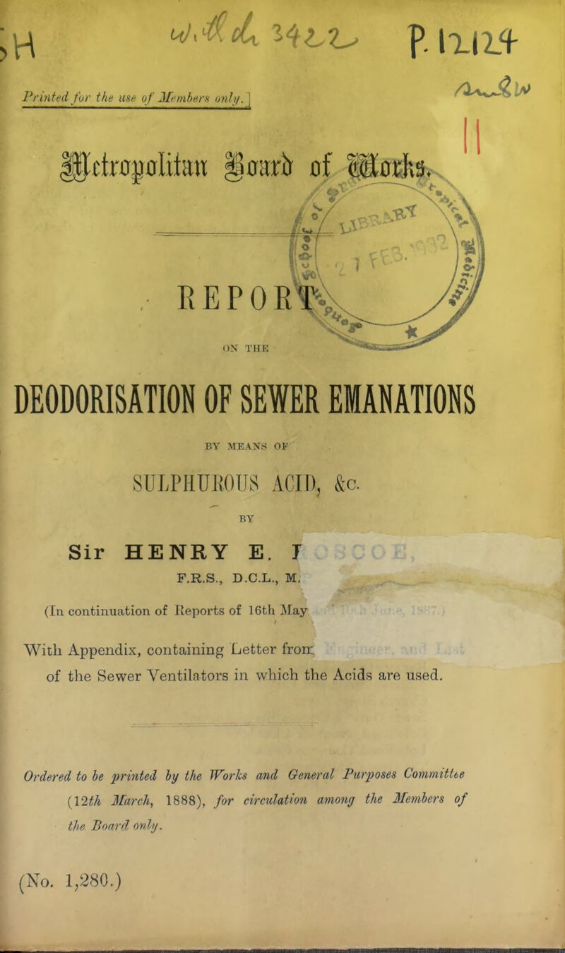 'jMth p. 1x114- Printed fur the use of Members only, j DEODORISATION OF SEWER EMANATIONS BY MEANS OF SULPHUROUS ACID, &c. BY Sir HENRY E. 1 F.R.S., D.C.L., M. (In continuation of Reports of 16th May t With Appendix, containing Letter from. of the Sewer Ventilators in which the Acids are used. Ordered to be printed by the Worlcs and General Purposes Committee (12th March, 1888), for circulation among the Members of the Board only. (No. 1,280.)