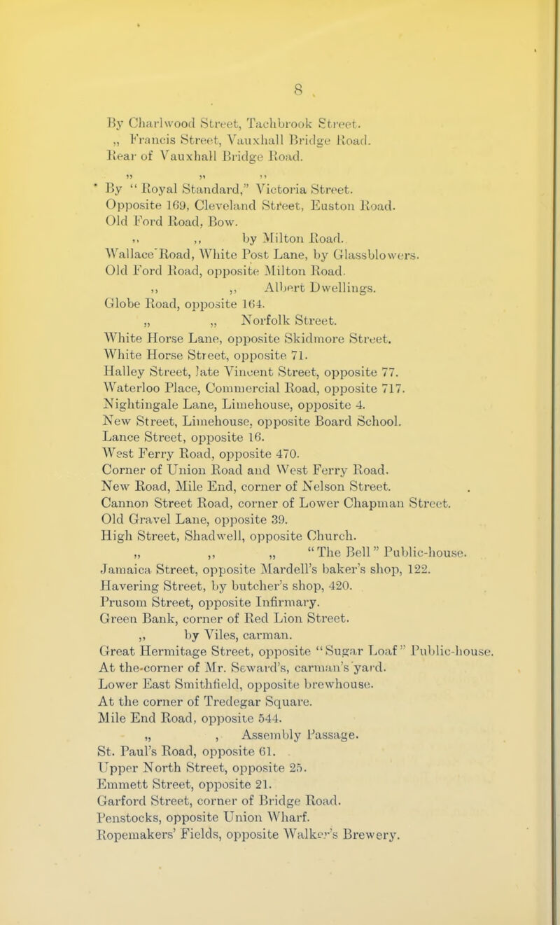By Cliarlwood Street, Tachbrook Street. „ Francis Street, Vanxhall Bridge Road. Keai- of VauxhaH Bridge Road. By “ Royal Standard,” Victoria Street. Opposite 169, Cleveland Street, Easton Road. Old Ford Road, Bow. ,, by Milton Road. Wall ace Road, White Post Lane, by Glassblowers. Old Ford Road, opposite Milton Road. ,, ,, Albert Dwellings. Globe Road, opposite 164. „ „ Norfolk Street. White Horse Lane, opposite Skidmore Street. White Horse Street, opposite 71. Halley Street, late Vincent Street, opposite 77. Waterloo Place, Commercial Road, opposite 717. Nightingale Lane, Limehouse, opposite 4. New Street, Limehouse, opposite Board School. Lance Street, opposite 16. West Ferry Road, opposite 470. Corner of Union Road and West Ferry Road. New Road, Mile End, corner of Nelson Street. Cannon Street Road, corner of Lower Chapman Street. Old Gravel Lane, opposite .39. High Street, Shadwell, opposite Church. „ ,, „ “The Bell” Public-house. Jamaica. Street, opposite Mardell’s baker’s shop, 122. Havering Street, by butcher’s shop, 420. Prusom Street, opposite Infirmary. Green Bank, corner of Red Lion Street. ,, by Viles, carman. Great Hermitage Street, opposite “Sugar Loaf” Public-house. At the-corner of Mr. Seward’s, carman’s yard. Lower East Smithfield, opposite brewhouse. At the corner of Tredegar Square. Mile End Road, opposite 544. „ , Assembly Passage. St. Paul’s Road, opposite 61. Upper North Street, opposite 25. Emmett Street, opposite 21. Garford Street, corner of Bridge Road. Penstocks, opposite Union Wharf. Ropemakers’ Fields, opposite Walker’s Brewery.