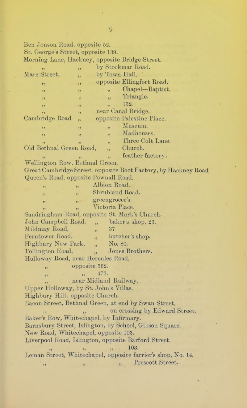 Ben Jonson Road, opposite 52. St. George’s Street, opposite 139. Morning Lane, Hackney, opposite Bridge Street. „ „ by Stockmar Road. Mare Street, Cambridge Road Old Bethnal Green Road, by Town Hall, opposite Ellingfort Road. „ Chapel—Baptist. „ Triangle. „ 132. near Canal Bridge, opposite Palestine Place. „ Museum. „ Madhouses. „ Three Colt Lane. „ Church. „ feather factory. Wellington Row, Bethnal Green. Great Cambridge Street opposite Boot Factory, by Hackney Road Queen’s Road, opposite Pownall Road. „ „ Albion Road. „ „ Shrubland Road. „ „ greengrocer’s. „ „ Victoria Place. Sandringham Road, opposite St. Mark’s Church. John Campbell Road, ,, bakers shop, 23. Mildmay Road, „ 37 Ferntower Road, „ butcher’s shop. Highbury New Park, „ No. 80. Tollington Road, „ Jones Brothers. Holloway Road, near Hercules Road. „ opposite 562. „ „ _ 472. „ near Midland Railway. Upper Holloway, by St. John’s Villas. Highbury Hill, opposite Church. Bacon Street, Bethnal Green, at end by Swan Street. ,, ,, on crossing by Edward Street. Baker’s Row, Whitechapel, by Infirmary. Barnsbury Street, Islington, by School, Gibson Square. New Road, Whitechapel, opposite 103. Liverpool Road, Islington, opposite Barford Street. „ „ „ 103. Leman Street, Whitechapel, opposite farrier’s shop, No. 14. „ „ „ Prescott Street.