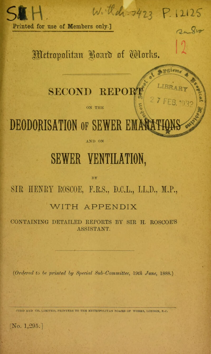 51H (V. .-7^2-3 Printed for use of Members only ] P MS l .Metropolitan 111oart) of (SHorhs. 12 SECOND REPO ON THE DEODORISATION of SEWER EM AND ON SEWER VENTILATION. BY SIR HENRY ROSCOE, F.R.S., D.CJL, LL,D., M.P., WITH APPENDIX CONTAINING DETAILED REPORTS BY SIR H. ROSCOE’S ASSISTANT. (lOrdered to be printed by Special Sub-Committee, \9th June, 1888.) Judd and co. limited, printers to the metropolitan roard op works, London, e.c.