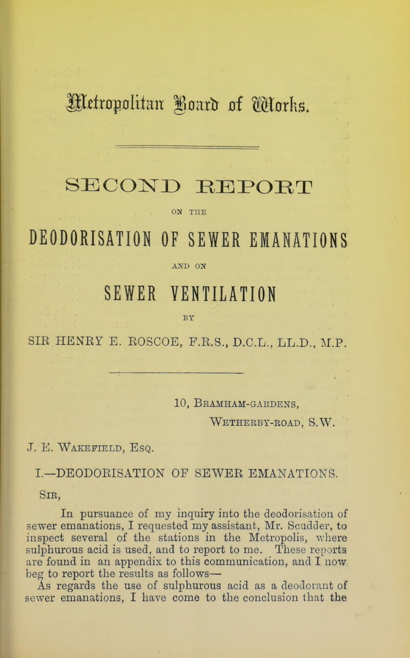 ;lctrff(JoItt;ut iioa.vi of Morhs. SECOND REPOET 03 TIIE DEODORISATION OF SEWER EMANATIONS A3D 03 SEWER VENTILATION BY SIB HENBY E. BOSCOE, F.B.S., D.C.L., LL.D., M.P. 10, Bramham-gardens, Wetherby-road, S.W. J. E. Wakefield, Esq. I.—DEODOBISATION OF SEWEB EMANATIONS. Sir, In pursuance of my inquiry into the deodorisation of sewer emanations, I requested my assistant, Mr. Scudder, to inspect several of the stations in the Metropolis, where sulphurous acid is used, and to report to me. These reports are found in an appendix to this communication, and I now beg to report the results as follows— As regards the use of sulphurous acid as a deodorant of