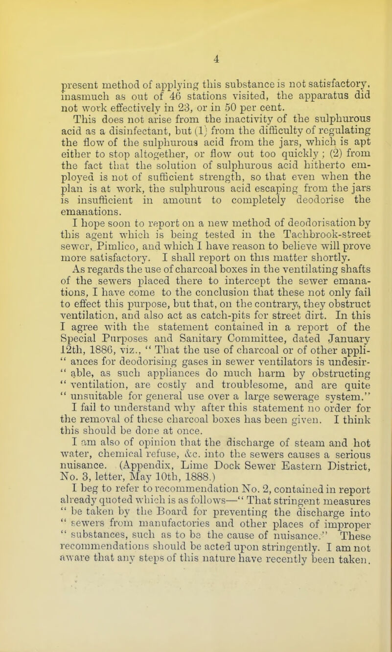 present method of applying this substance is not satisfactory, inasmuch as out of 46 stations visited, the apparatus did not work effectively in 23, or in 50 per cent. This does not arise from the inactivity of the sulphurous acid as a disinfectant, hut (1) from the difficulty of regulating the flow of the sulphurous acid from the jars, which is apt either to stop altogether, or flow out too quickly ; (2) from the fact that the solution of sulphurous acid hitherto em- ployed is not of sufficient strength, so that even when the plan is at work, the sulphurous acid escaping from the jars is insufficient in amount to completely deodorise the emanations. I hope soon to report on a new method of deodorisation by this agent which is being tested in the Tachbrook-street sewer, Pimlico, and which I have reason to believe will prove more satisfactory. I shall report on this matter shortly. As regards the use of charcoal boxes in the ventilating shafts of the sewers placed there to intercept the sewer emana- tions, I have come to the conclusion that these not only fail to effect this purpose, but that, on the contrary, they obstruct ventilation, and also act as catch-pits for street dirt. In this I agree with the statement contained in a report of the Special Purposes and Sanitary Committee, dated January 12th, 1886, viz., “ That the use of charcoal or of other appli- “ ances for deodorising gases in sewer ventilators is undesir- “ able, as such appliances do much harm by obstructing “ ventilation, are costly and troublesome, and are quite “ unsuitable for general use over a large sewerage system.” I fail to understand why after this statement no order for the removal of these charcoal boxes has been given. I think this should be done at once. I am also of opinion that the discharge of steam and hot water, chemical refuse, Ac. into the sewers causes a serious nuisance. (Appendix, Lime Dock Sewer Eastern District, No. 3, letter, May 10th, 1888.) I beg to refer to recommendation No. 2, contained in report already quoted which is as follows—“ That stringent measures “ be taken by the Board for preventing the discharge into “ sewers from manufactories and other places of improper “ substances, such as to be the cause of nuisance.” These recommendations should be acted upon stringently. I am not aware that any steps of this nature have recently been taken.