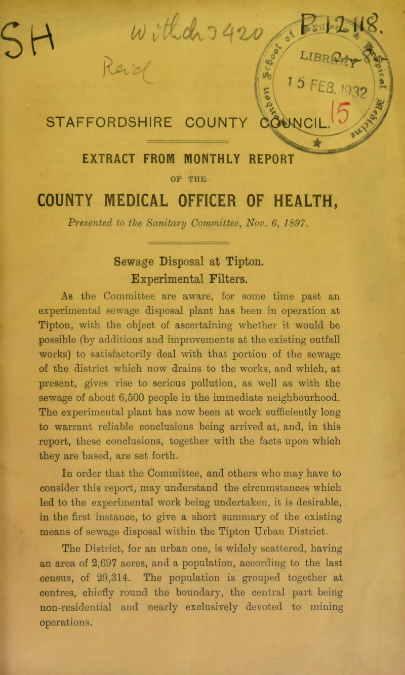 r !a) (, I 11' 1 / ^ X nA\ y/ LlBuQ^^y^ ‘ ;( ^ ^ ^S3. IQ'^9 STAFFORDSHIRE COUNTY ICIL. EXTRACT FROM MONTHLY REPORT OF THE COUNTY MEDICAL OFFICER OF HEALTH, Presented to the Sanitary Committee, Nov. 6, 1897. Sewage Disposal at Tipton. Experimental Filters. As the Committee are aware, for some time past an experimental sewage disposal plant has been in operation at Tipton, with the object of ascertaining whether it would be possible (by additions and improvements at the existing outfall works) to satisfactorily deal with that portion of the sewage of the district which now drains to the works, and which, at present, gives rise to serious pollution, as well as with the sewage of about 6,500 people in the immediate neighbourhood. The experimental plant has now been at work sufficiently long to warrant reliable conclusions being arrived at, and, in this report, these conclusions, together with the facts upon which they are based, are set forth. In order that the Committee, and others who may have to consider this report, may understand the circumstances which led to the experimental work being undertaken, it is desirable, in the first instance, to give a short summary of the existing means of sewage disposal within the Tipton Urban District. The District, for an urban one, is widely scattered, having an area of 2,697 acres, and a population, according to the last census, of 29,314. The population is grouped together at centres, chiefly round the boundary, the central part being non-residential and nearly exclusively devoted to mining operations.