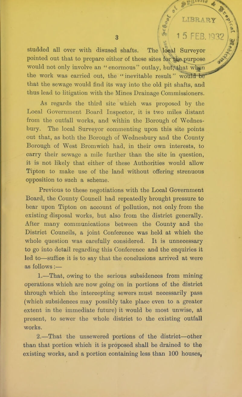 LIBR/V ■ ‘ V ! studded all over with disused shafts. The local Surveyor pointed out that to prepare either of these sites for “^ievpurpose would not only involve an “enormous” outlay, but,'that wT^r* the work was carried out, the “inevitable result” wd that the sewage would find its way into the old pit shafts, and thus lead to litigation with the Mines Drainage Commissioners. As regards the third site which was proposed by the Local Government Board Inspector, it is two miles distant from the outfall works, and within the Borough of Wednes- bury. The local Surveyor commenting upon this site points out that, as both the Borough of Wednesbury and the County Borough of West Bromwich had, in their own interests, to carry their sewage a mile further than the site in question, it is not likely that either of these Authorities would allow Tipton to make use of the land without offering strenuous opposition to such a scheme. Previous to these negotiations with the Local Government Board, the County Council had repeatedly brought pressure to bear upon Tipton on account of pollution, not only from the existing disposal works, but also from the district generally. After many communications between the County and the District Councils, a joint Conference was held at which the whole question was carefully considered. It is unnecessary to go into detail regarding this Conference and the enquiries it led to—suffice it is to say that the conclusions arrived at were as follows:— 1. —That, owing to the serious subsidences from mining operations which are now going on in portions of the district through which the intercepting sewers must necessarily pass (which subsidences may possibly take place even to a greater extent in the immediate future) it would be most unwise, at present, to sewer the whole district to the existing outfall works. 2. —That the unsewered portions of the district—other than that portion which it is proposed shall be drained to the existing works, and a portion containing less than 100 houses,
