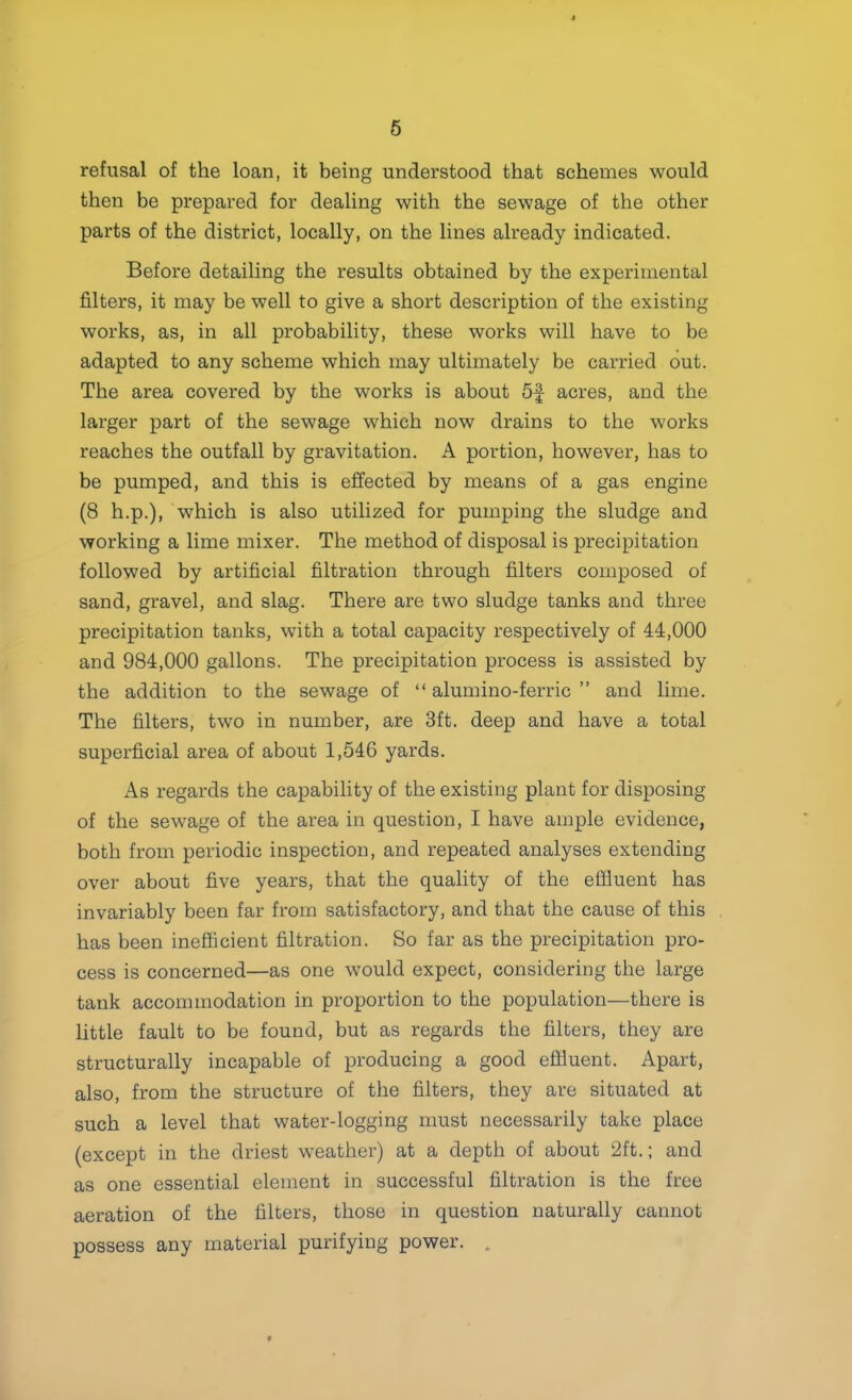 6 refusal of the loan, it being understood that schemes would then be prepared for dealing with the sewage of the other parts of the district, locally, on the lines ah’eady indicated. Before detailing the results obtained by the experimental filters, it may be well to give a short description of the existing works, as, in all probability, these works will have to be adapted to any scheme which may ultimately be carried out. The area covered by the works is about 5f acres, and the larger part of the sewage which now drains to the works reaches the outfall by gravitation. A portion, however, has to be pumped, and this is effected by means of a gas engine (8 h.p.), which is also utilized for pumping the sludge and working a lime mixer. The method of disposal is precipitation followed by artificial filtration through filters composed of sand, gravel, and slag. There are two sludge tanks and three precipitation tanks, with a total capacity respectively of 44,000 and 984,000 gallons. The precipitation process is assisted by the addition to the sewage of “ alumino-ferric ” and lime. The filters, two in number, are 3ft. deep and have a total supei’ficial area of about 1,546 yards. As regards the capability of the existing plant for disposing of the sewage of the area in question, I have ample evidence, both from periodic inspection, and repeated analyses extending over about five years, that the quality of the effluent has invariably been far from satisfactory, and that the cause of this has been inefficient filtration. So far as the precipitation pro- cess is concerned—as one would expect, considering the large tank accommodation in proportion to the population—there is little fault to be found, but as regards the filters, they are structurally incapable of producing a good effluent. Apart, also, from the structure of the filters, they are situated at such a level that water-logging must necessarily take place (except in the driest weather) at a depth of about 2ft.; and as one essential element in successful filtration is the free aeration of the filters, those in question naturally cannot possess any material purifying power. ,